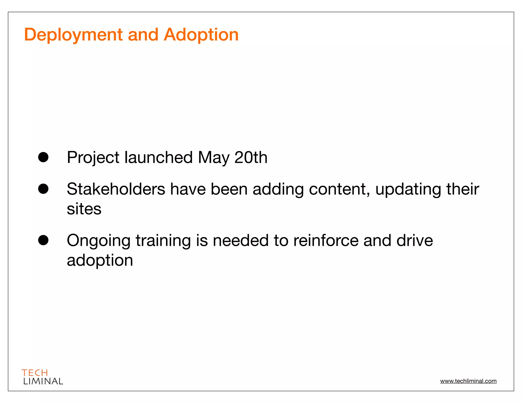 Deployment and Adoption




 •   Project launched May 20th

 •   Stakeholders have been adding content, updating their
     sites

 •   Ongoing training is needed to reinforce and drive
     adoption




                                                         www.techliminal.com
 