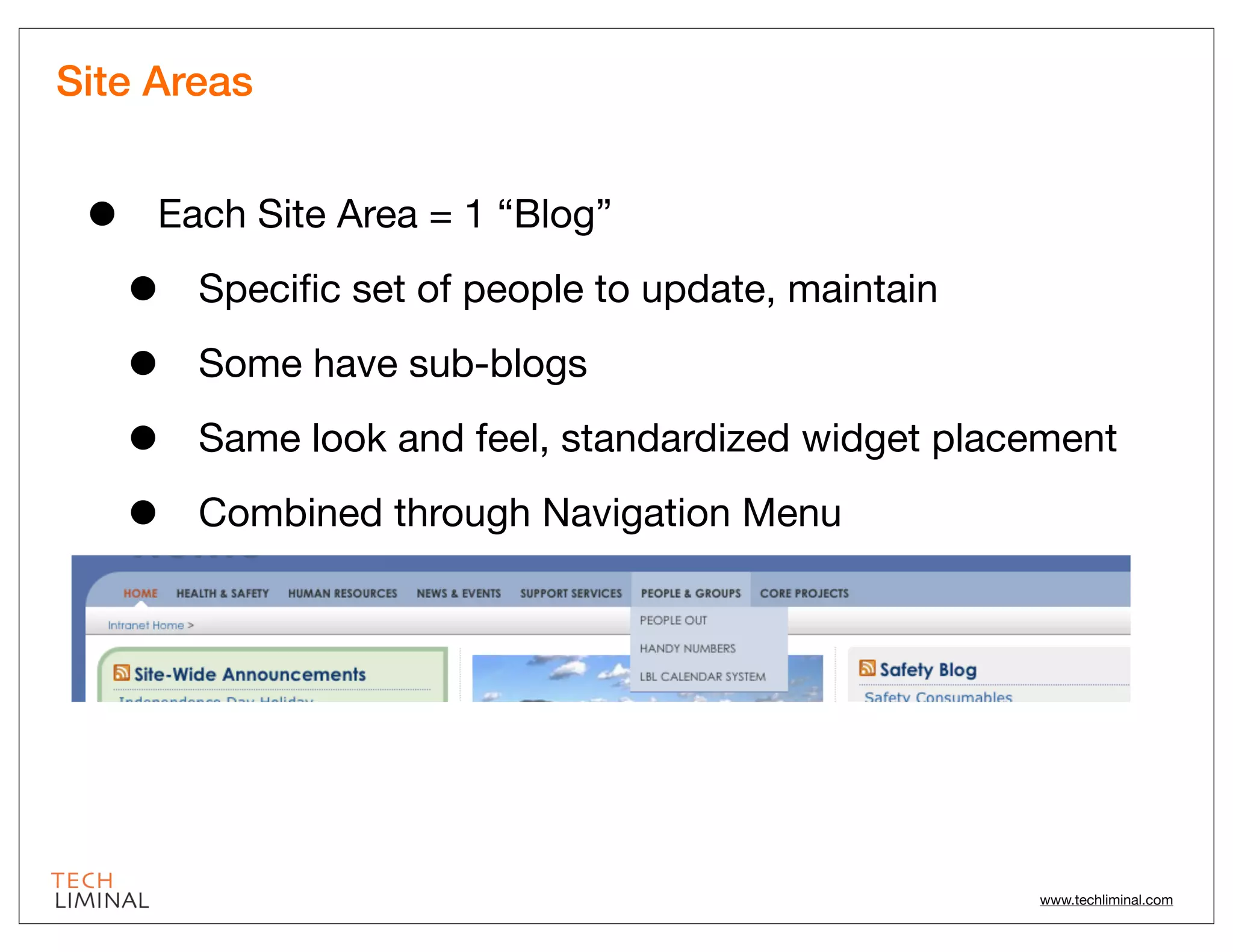 Site Areas


 •   Each Site Area = 1 “Blog”

     •   Speciﬁc set of people to update, maintain

     •   Some have sub-blogs

     •   Same look and feel, standardized widget placement

     •   Combined through Navigation Menu




                                                     www.techliminal.com
 