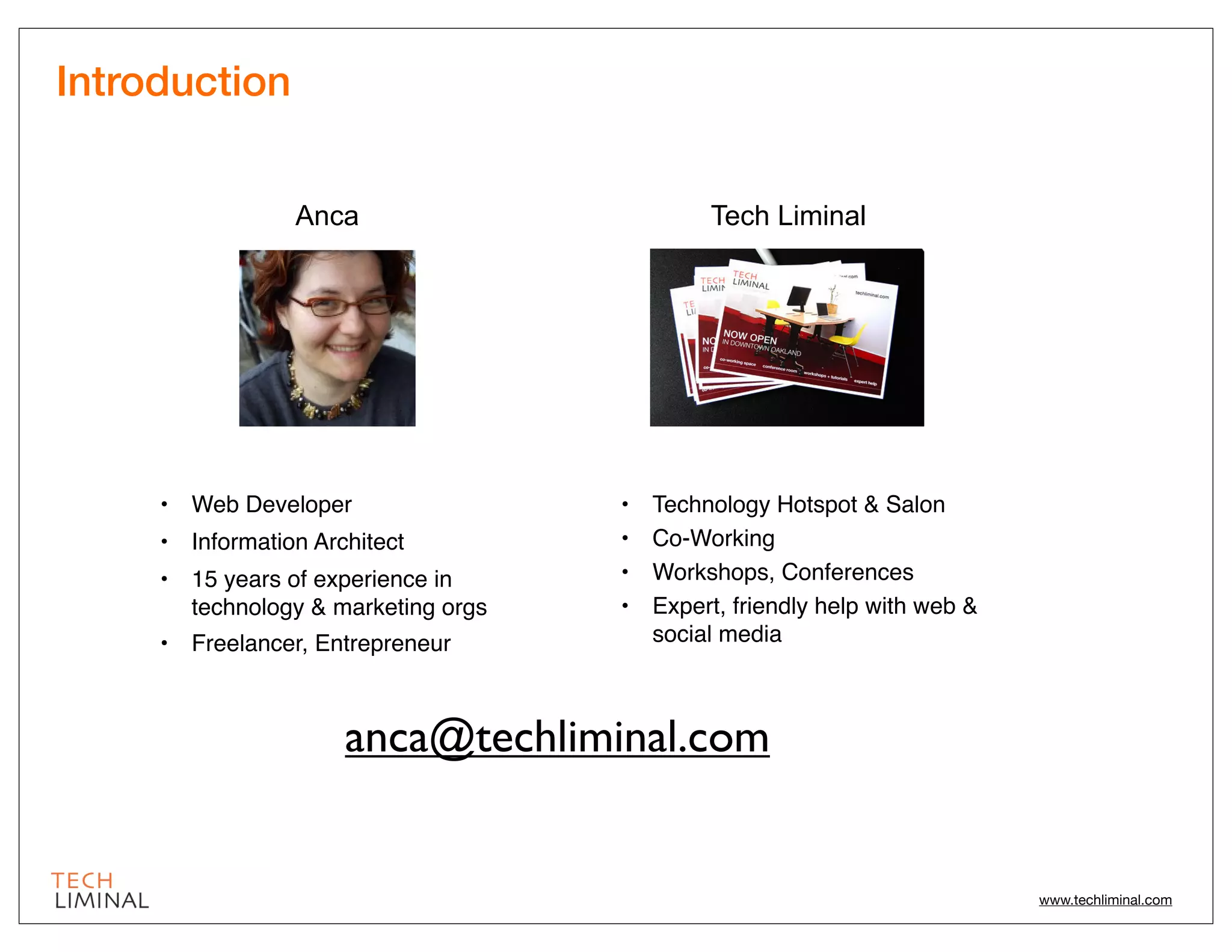 Introduction


                 Anca                         Tech Liminal




     • Web Developer                 •   Technology Hotspot & Salon
     • Information Architect         •   Co-Working
     • 15 years of experience in     •   Workshops, Conferences
       technology & marketing orgs   •   Expert, friendly help with web &
     • Freelancer, Entrepreneur          social media



                      anca@techliminal.com


                                                                            www.techliminal.com
 