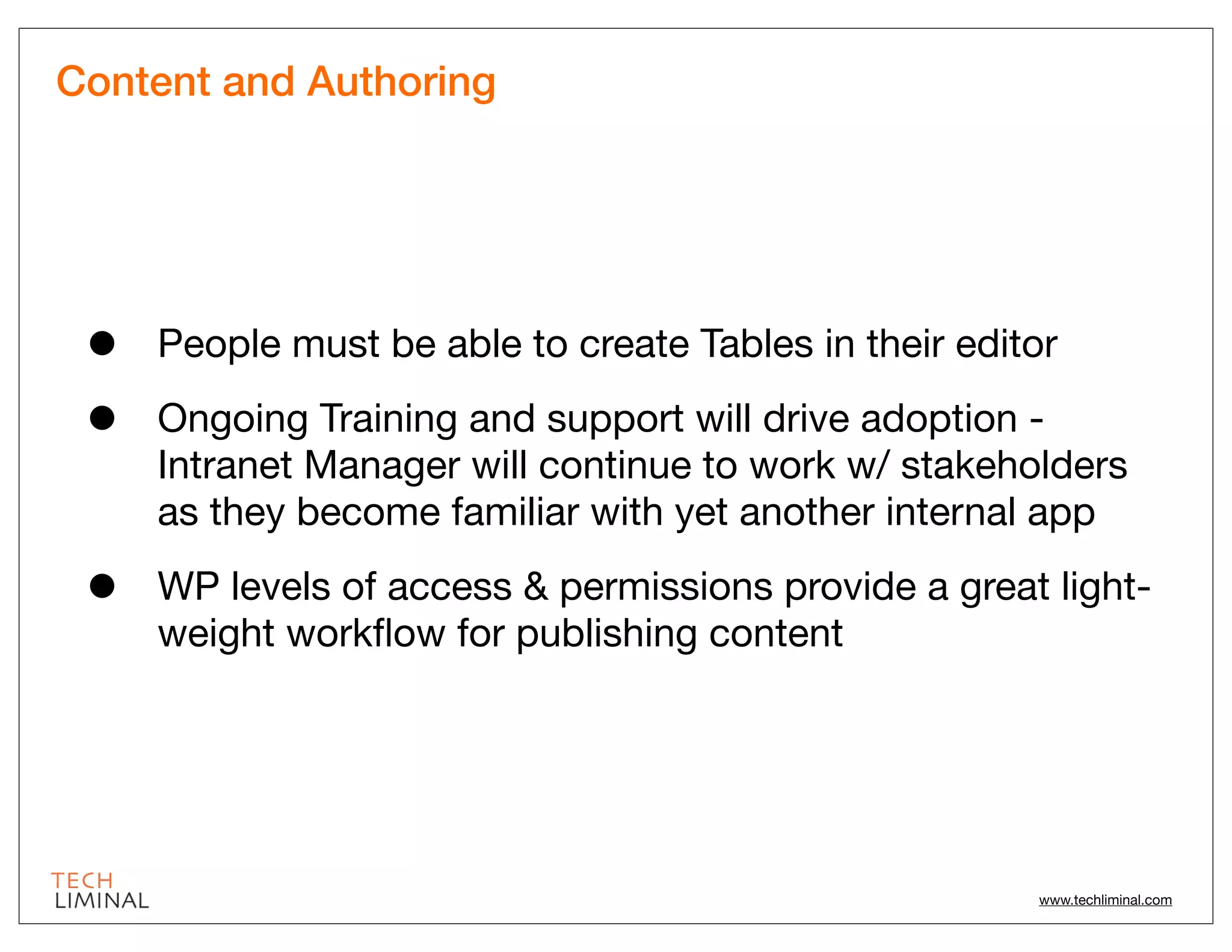 Content and Authoring




 •   People must be able to create Tables in their editor

 •   Ongoing Training and support will drive adoption -
     Intranet Manager will continue to work w/ stakeholders
     as they become familiar with yet another internal app

 •   WP levels of access & permissions provide a great light-
     weight workﬂow for publishing content




                                                       www.techliminal.com
 