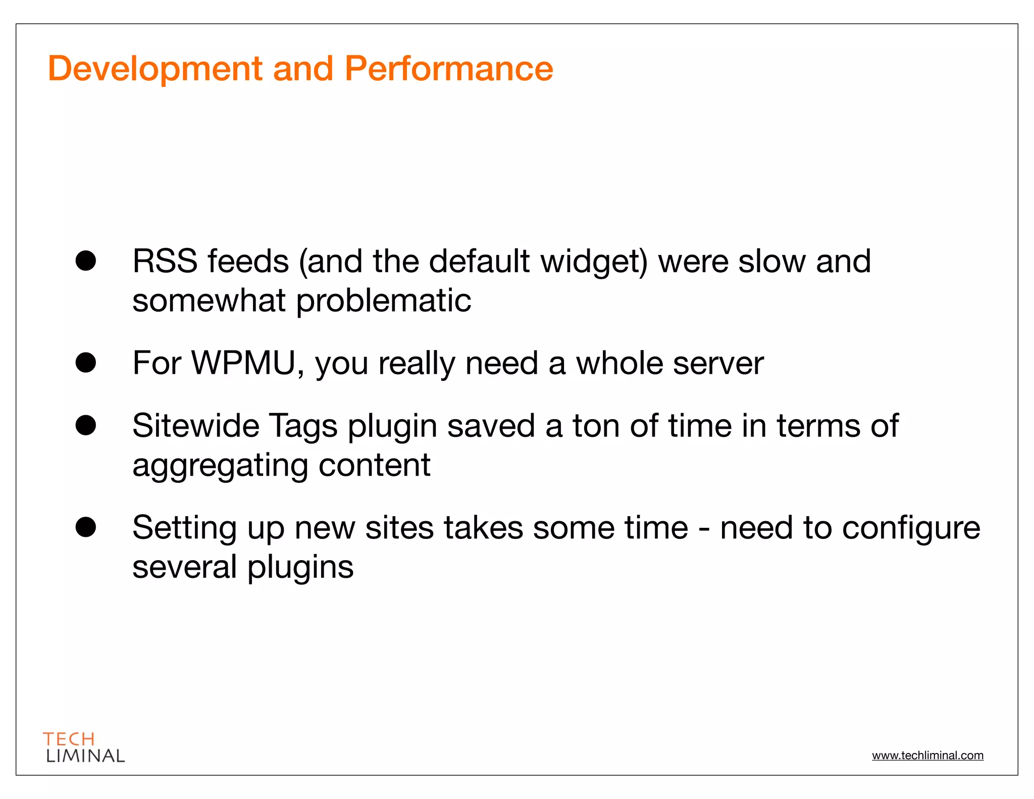 Development and Performance




 •   RSS feeds (and the default widget) were slow and
     somewhat problematic

 •   For WPMU, you really need a whole server

 •   Sitewide Tags plugin saved a ton of time in terms of
     aggregating content

 •   Setting up new sites takes some time - need to conﬁgure
     several plugins




                                                        www.techliminal.com
 