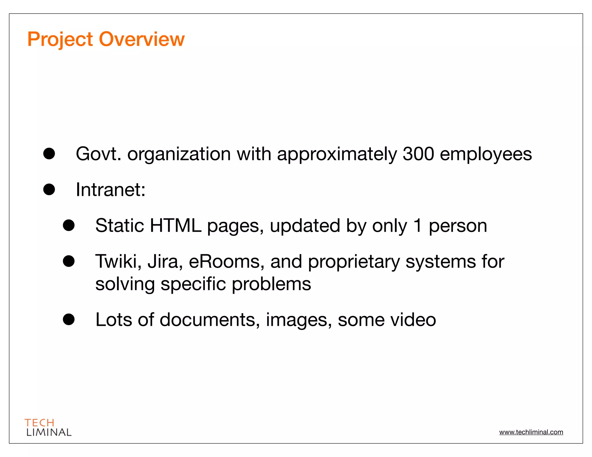 Project Overview




 •   Govt. organization with approximately 300 employees

 •   Intranet:

     •   Static HTML pages, updated by only 1 person

     •   Twiki, Jira, eRooms, and proprietary systems for
         solving speciﬁc problems

     •   Lots of documents, images, some video




                                                        www.techliminal.com
 