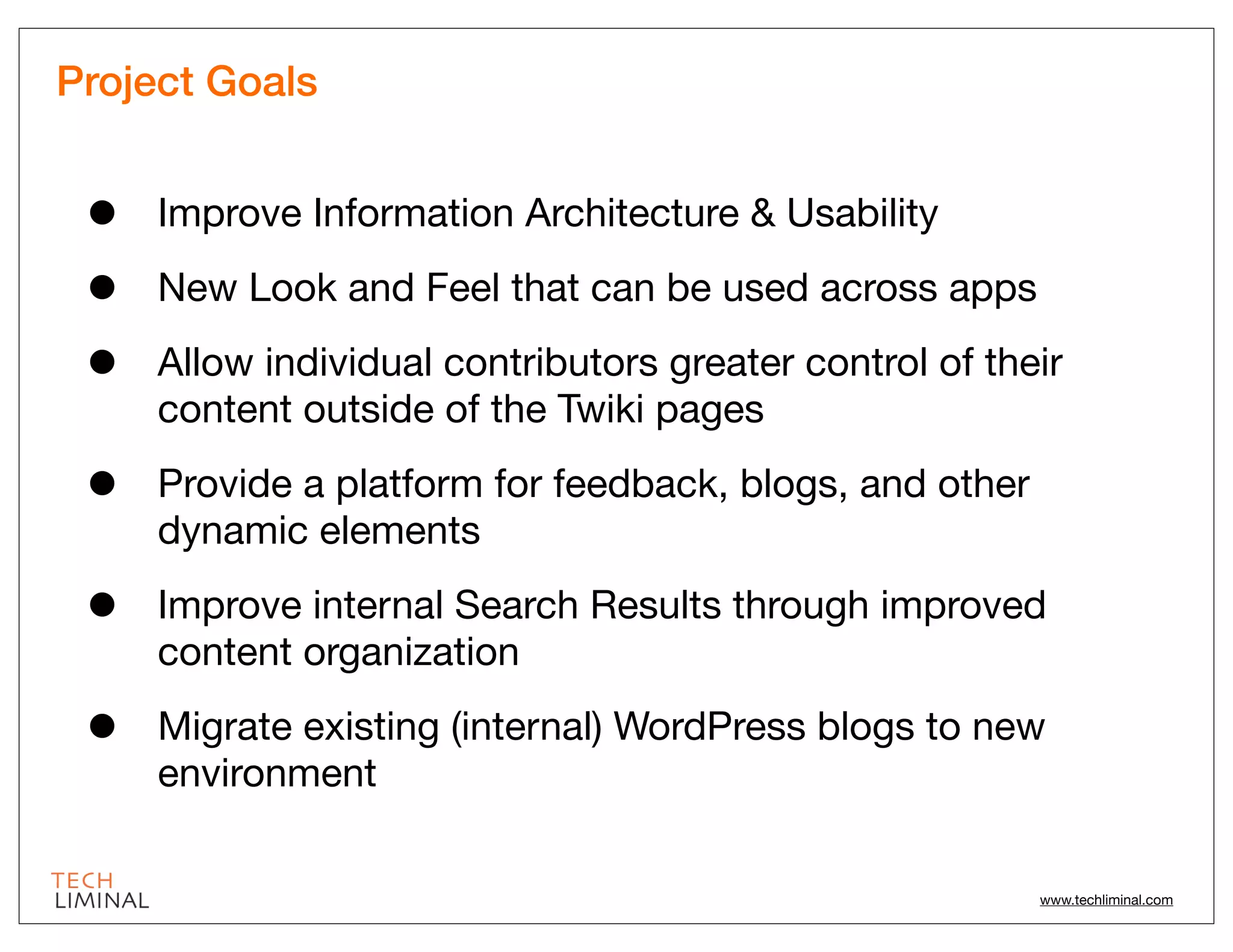 Project Goals


 •   Improve Information Architecture & Usability

 •   New Look and Feel that can be used across apps

 •   Allow individual contributors greater control of their
     content outside of the Twiki pages

 •   Provide a platform for feedback, blogs, and other
     dynamic elements

 •   Improve internal Search Results through improved
     content organization

 •   Migrate existing (internal) WordPress blogs to new
     environment

                                                         www.techliminal.com
 