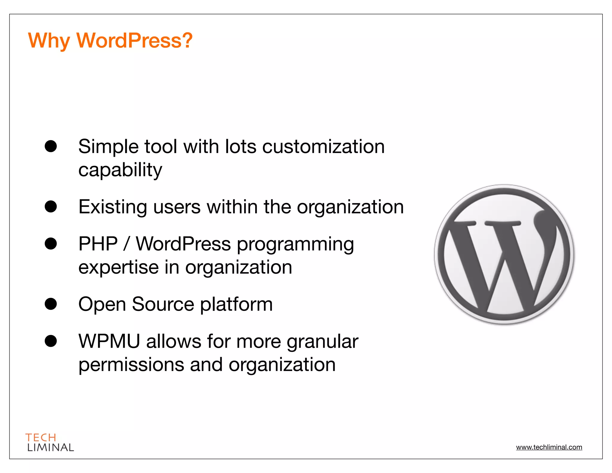 Why WordPress?




 •   Simple tool with lots customization
     capability

 •   Existing users within the organization

 •   PHP / WordPress programming
     expertise in organization

 •   Open Source platform

 •   WPMU allows for more granular
     permissions and organization


                                              www.techliminal.com
 