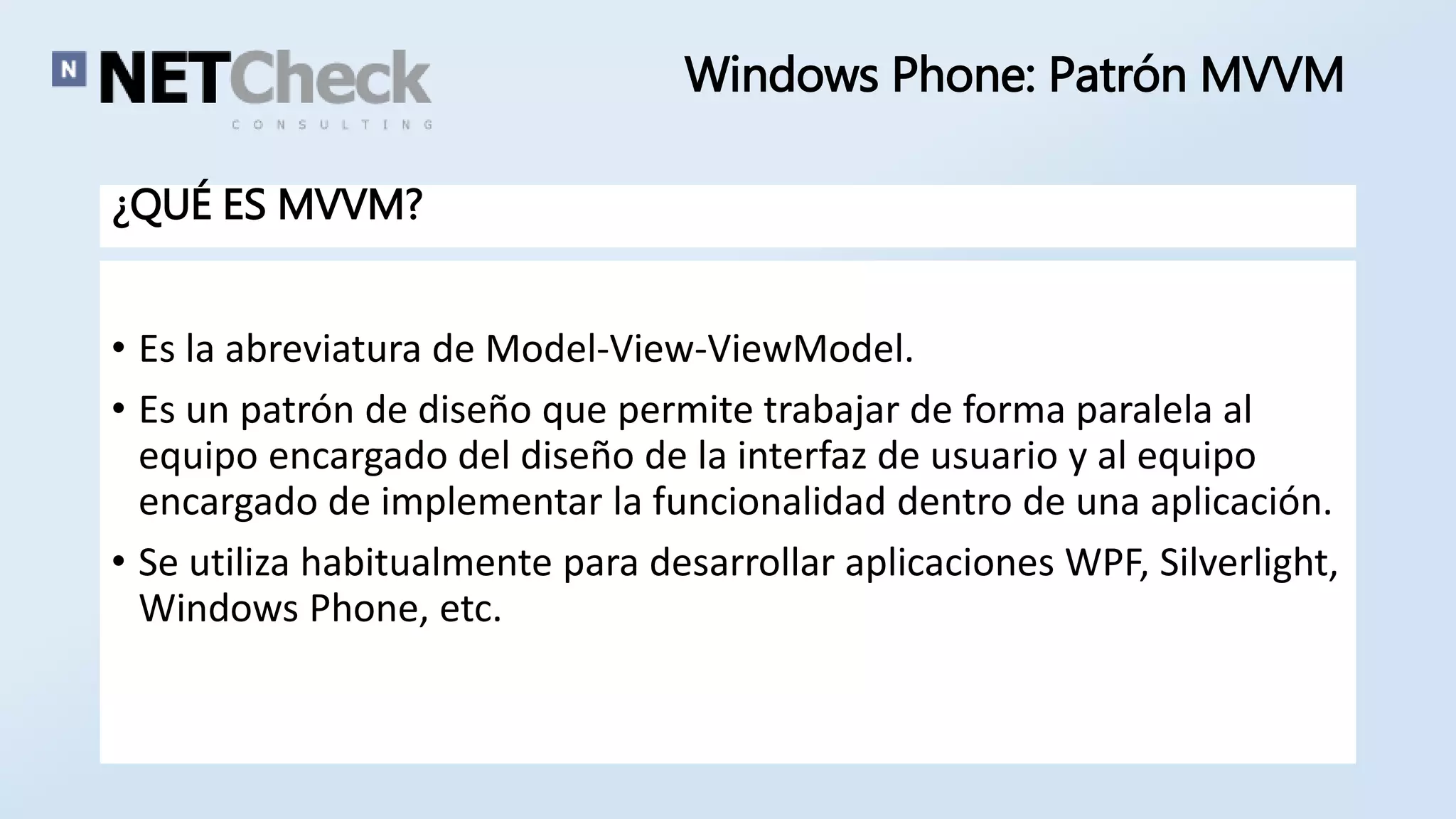 Windows Phone: Patrón MVVM 
¿QUÉ ES MVVM? 
• Es la abreviatura de Model-View-ViewModel. 
• Es un patrón de diseño que permite trabajar de forma paralela al 
equipo encargado del diseño de la interfaz de usuario y al equipo 
encargado de implementar la funcionalidad dentro de una aplicación. 
• Se utiliza habitualmente para desarrollar aplicaciones WPF, Silverlight, 
Windows Phone, etc. 
 
