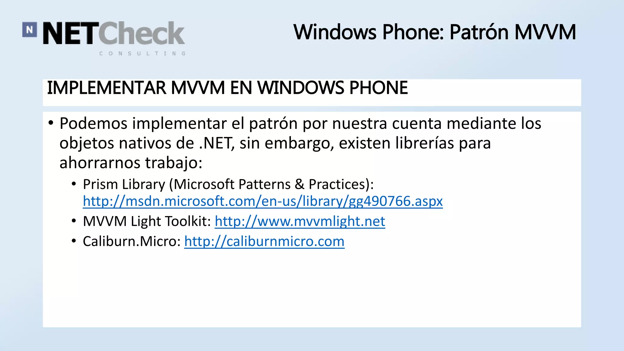 Windows Phone: Patrón MVVM 
IMPLEMENTAR MVVM EN WINDOWS PHONE 
• Podemos implementar el patrón por nuestra cuenta mediante los 
objetos nativos de .NET, sin embargo, existen librerías para 
ahorrarnos trabajo: 
• Prism Library (Microsoft Patterns & Practices): 
http://msdn.microsoft.com/en-us/library/gg490766.aspx 
• MVVM Light Toolkit: http://www.mvvmlight.net 
• Caliburn.Micro: http://caliburnmicro.com 
 