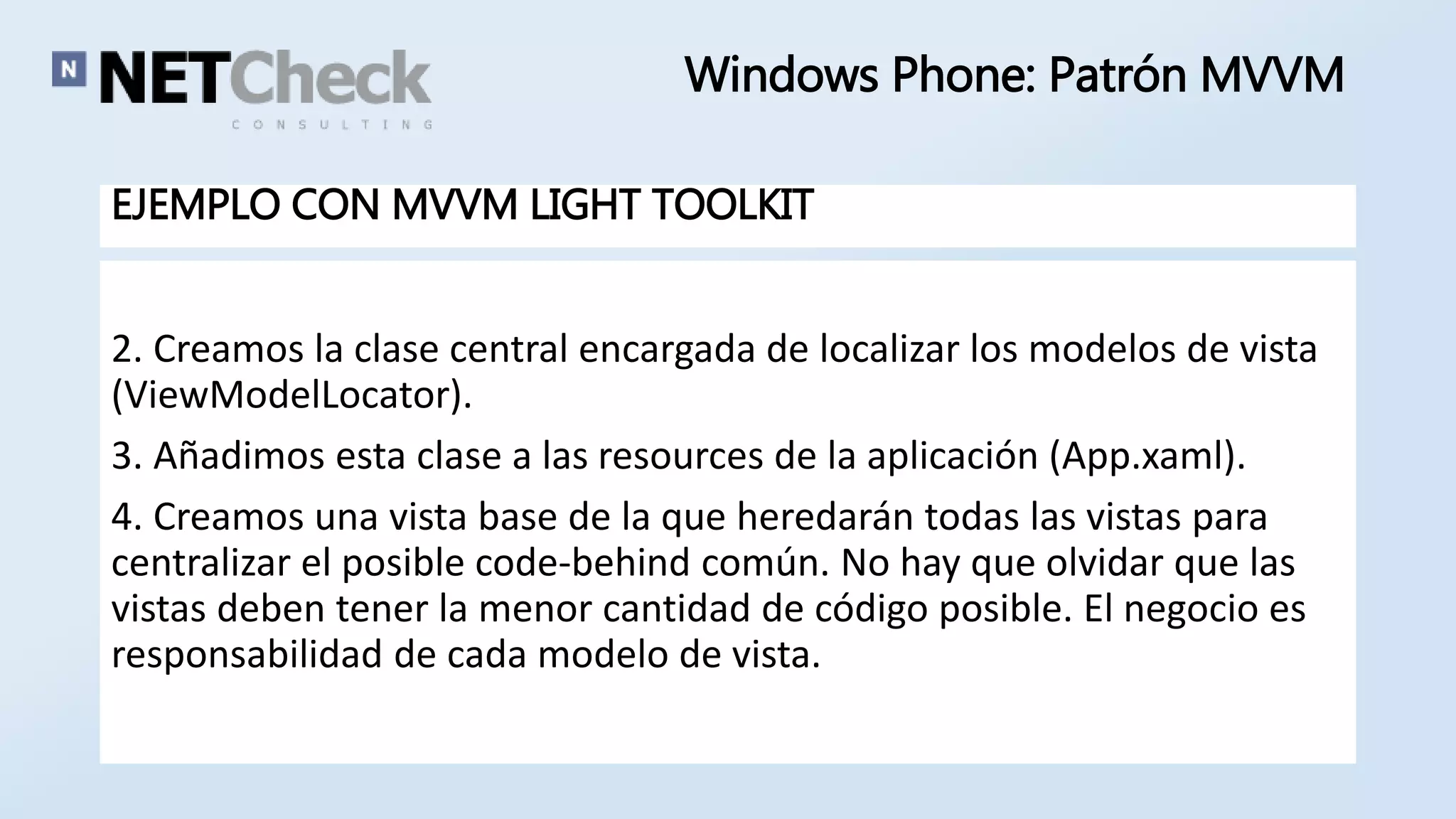 Windows Phone: Patrón MVVM 
EJEMPLO CON MVVM LIGHT TOOLKIT 
2. Creamos la clase central encargada de localizar los modelos de vista 
(ViewModelLocator). 
3. Añadimos esta clase a las resources de la aplicación (App.xaml). 
4. Creamos una vista base de la que heredarán todas las vistas para 
centralizar el posible code-behind común. No hay que olvidar que las 
vistas deben tener la menor cantidad de código posible. El negocio es 
responsabilidad de cada modelo de vista. 
 