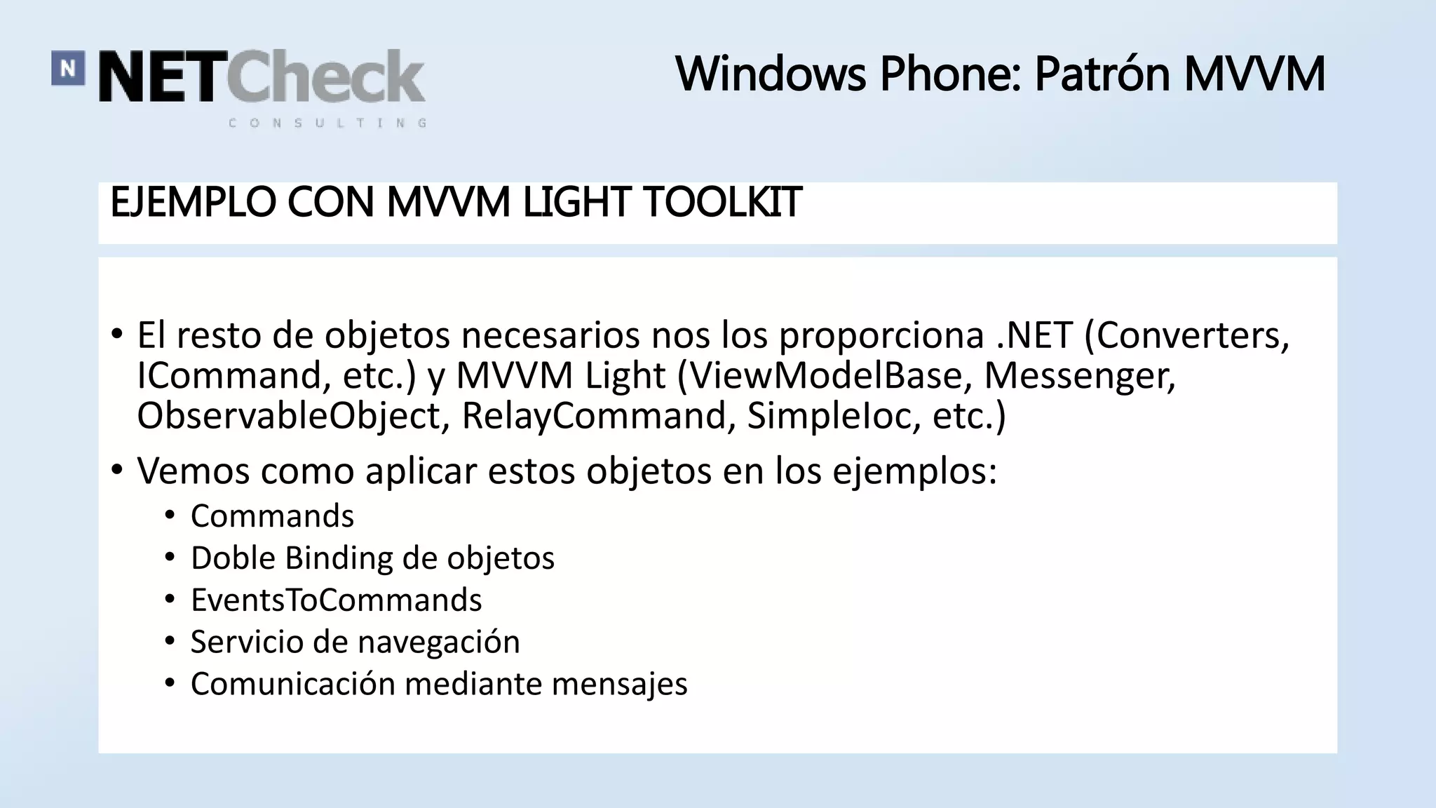 Windows Phone: Patrón MVVM 
EJEMPLO CON MVVM LIGHT TOOLKIT 
• El resto de objetos necesarios nos los proporciona .NET (Converters, 
ICommand, etc.) y MVVM Light (ViewModelBase, Messenger, 
ObservableObject, RelayCommand, SimpleIoc, etc.) 
• Vemos como aplicar estos objetos en los ejemplos: 
• Commands 
• Doble Binding de objetos 
• EventsToCommands 
• Servicio de navegación 
• Comunicación mediante mensajes 
 