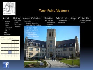 West Point Museum

About          History       Museum Collection           Education         Related Links       Shop   Contact Us
 Mission        West Point    On Exhibit                  For Teachers       List of Related           Staff List/address
                USMA                                        Lesson Plans      Museums                  Phone
 Visiting                       Museum Highlights
                West Point                                  Field Trips
  Hours                          American Wars Gallery
                Museum                                    For Kids
  Directions                     US Army Gallery
  Security                       West Point Gallery
  Map                            History of Warfare
FAQ                              Small Weapons
Volunteer                         Large Weapons
                                  Special Exhibitions
                                On Post
                                   Fort Putnam
                                   Trophy Point
                                   Constitution Island
                                   Cadet Mess
                                   Cullum Hall
                              Search the Collection
                                Browse
                                Search BY
                                My Collection
                                   Share
                                   Comment
 