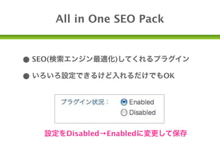 All in One SEO Pack


• SEO(検索エンジン最適化)してくれるプラグイン
• いろいろ設定できるけど入れるだけでもOK



   設定をDisabled→Enabledに変更して保存
 