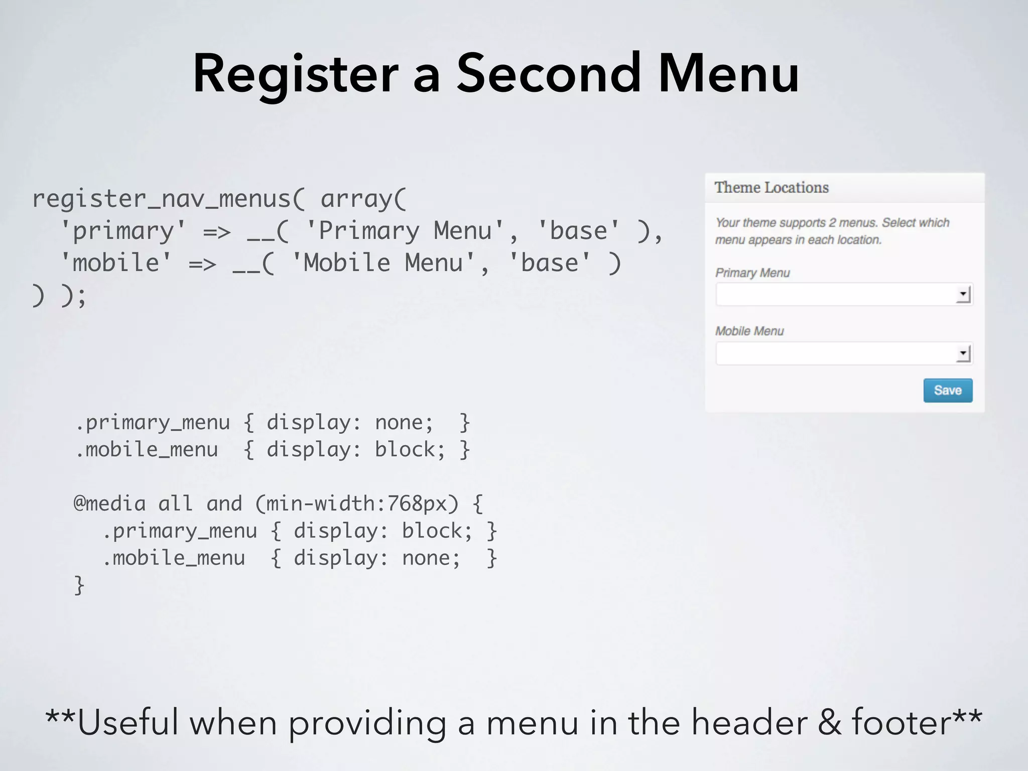Register a Second Menu

register_nav_menus( array(
  'primary' => __( 'Primary Menu', 'base' ),
  'mobile' => __( 'Mobile Menu', 'base' )
) );




  .primary_menu { display: none; }
  .mobile_menu { display: block; }

  @media all and (min-width:768px) {
    .primary_menu { display: block; }
    .mobile_menu { display: none; }
  }




**Useful when providing a menu in the header & footer**
 