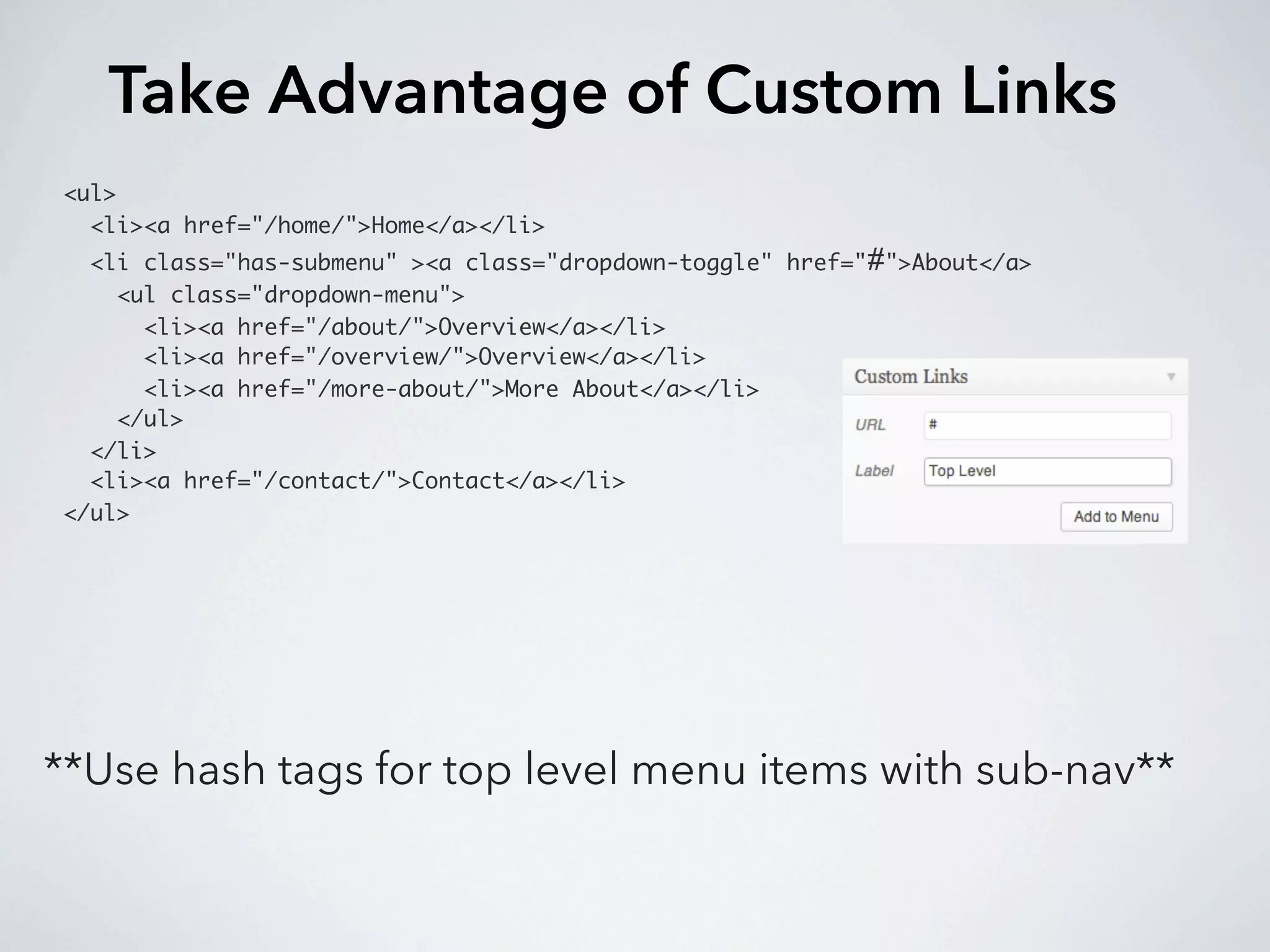 Take Advantage of Custom Links
<ul>
  <li><a href="/home/">Home</a></li>
  <li class="has-submenu" ><a class="dropdown-toggle" href="#">About</a>
    <ul class="dropdown-menu">
      <li><a href="/about/">Overview</a></li>
      <li><a href="/overview/">Overview</a></li>
      <li><a href="/more-about/">More About</a></li>
    </ul>
  </li>
  <li><a href="/contact/">Contact</a></li>
</ul>




**Use hash tags for top level menu items with sub-nav**
 