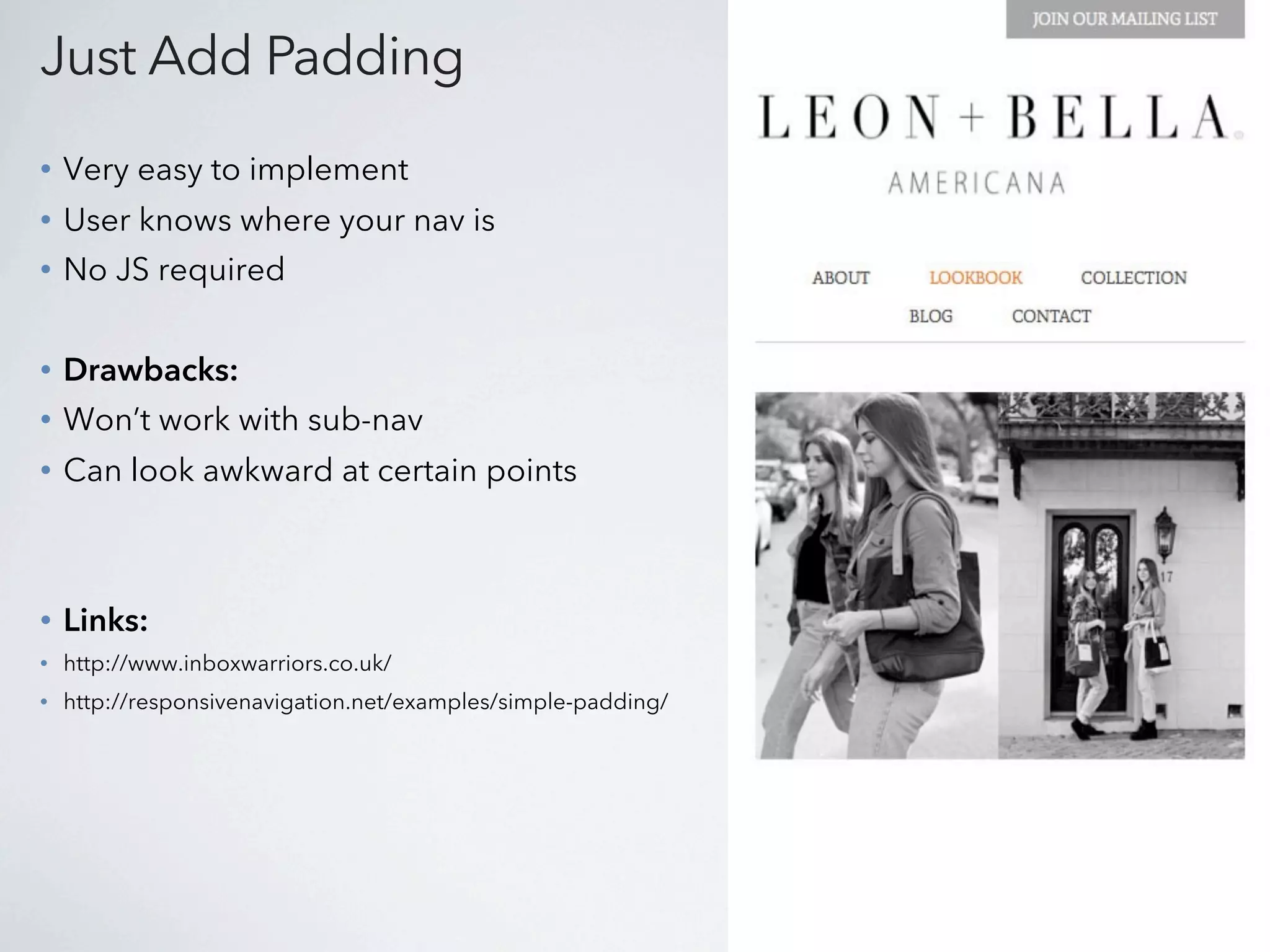 Just Add Padding
•   Very easy to implement
•   User knows where your nav is
•   No JS required


•   Drawbacks:
•   Won’t work with sub-nav
•   Can look awkward at certain points



•   Links:
•   http://www.inboxwarriors.co.uk/
•   http://responsivenavigation.net/examples/simple-padding/
 