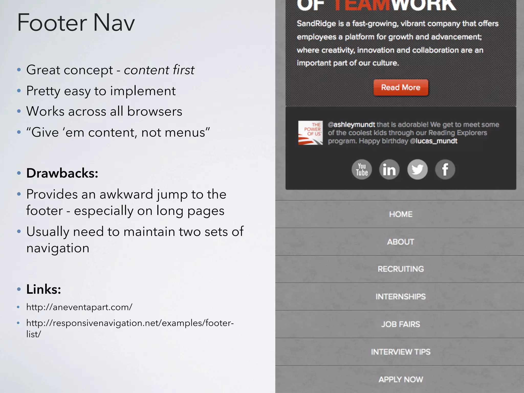 Footer Nav
•   Great concept - content first
•   Pretty easy to implement
•   Works across all browsers
•   “Give ‘em content, not menus”

•   Drawbacks:
•   Provides an awkward jump to the
    footer - especially on long pages
•   Usually need to maintain two sets of
    navigation


•   Links:
•   http://aneventapart.com/
•   http://responsivenavigation.net/examples/footer-
    list/
 