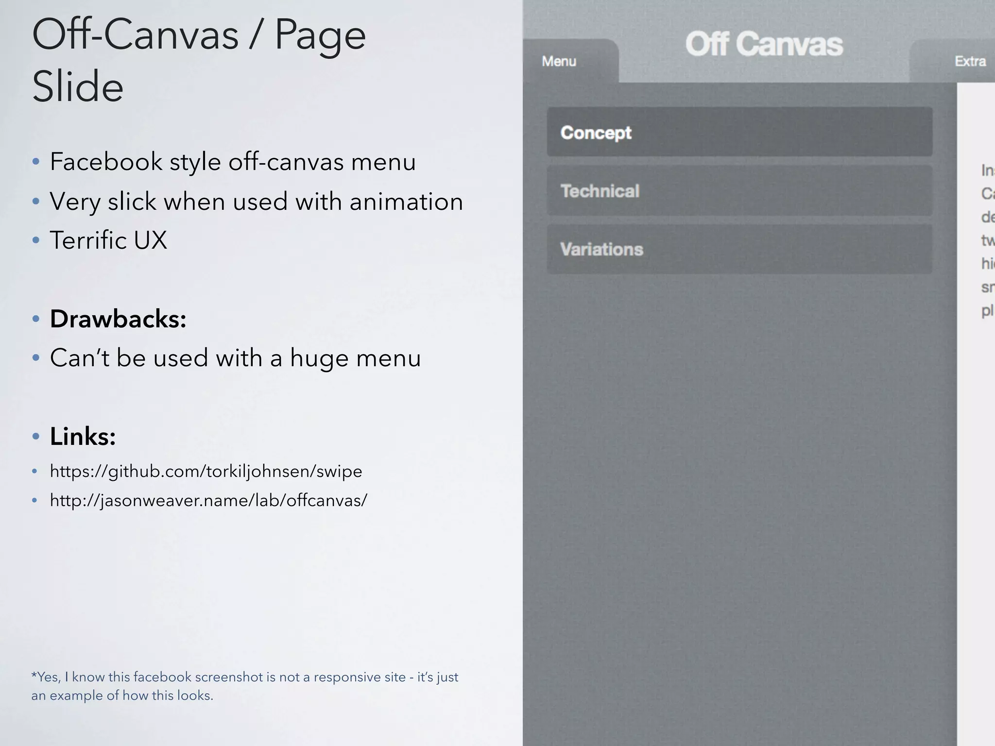 Off-Canvas / Page
Slide
•   Facebook style off-canvas menu
•   Very slick when used with animation
•   Terrific UX


•   Drawbacks:
•   Can’t be used with a huge menu


•   Links:
•   https://github.com/torkiljohnsen/swipe
•   http://jasonweaver.name/lab/offcanvas/




*Yes, I know this facebook screenshot is not a responsive site - it’s just
an example of how this looks.
 