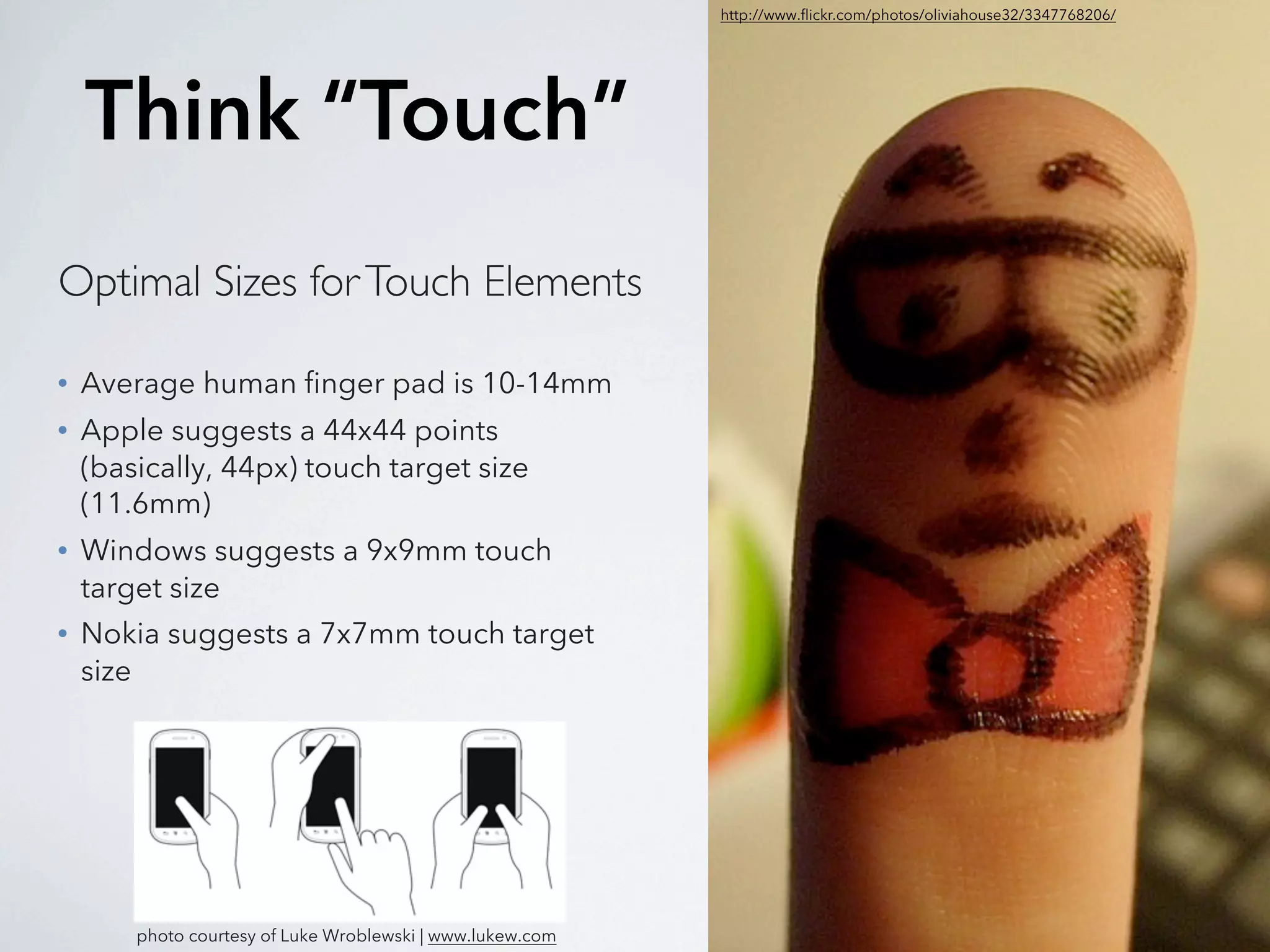 http://www.flickr.com/photos/oliviahouse32/3347768206/




    Think “Touch”
Optimal Sizes for Touch Elements

•   Average human finger pad is 10-14mm
•   Apple suggests a 44x44 points
    (basically, 44px) touch target size
    (11.6mm)
•   Windows suggests a 9x9mm touch
    target size
•   Nokia suggests a 7x7mm touch target
    size




        photo courtesy of Luke Wroblewski | www.lukew.com
 