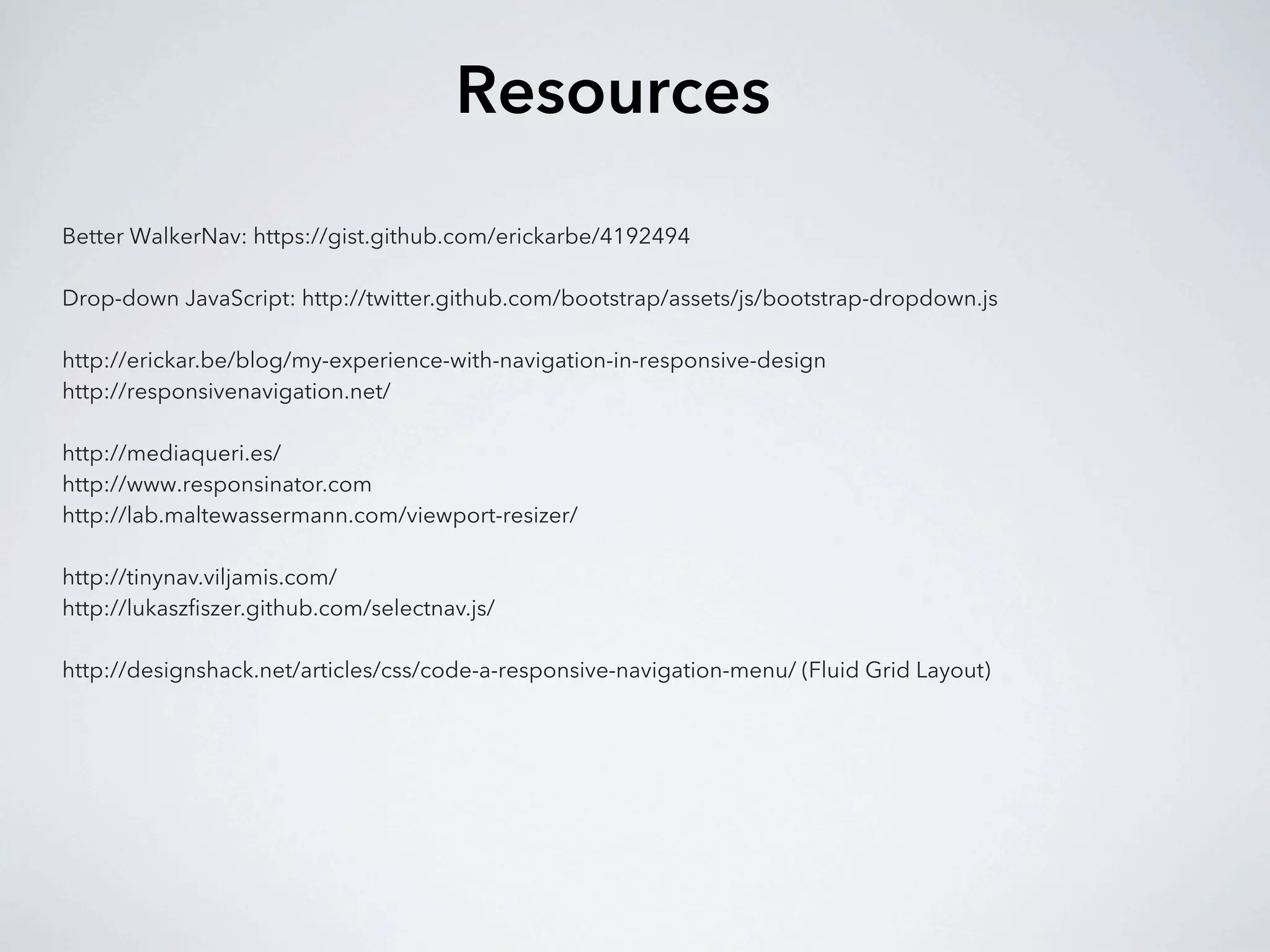 Resources
Better WalkerNav: https://gist.github.com/erickarbe/4192494

Drop-down JavaScript: http://twitter.github.com/bootstrap/assets/js/bootstrap-dropdown.js

http://erickar.be/blog/my-experience-with-navigation-in-responsive-design
http://responsivenavigation.net/

http://mediaqueri.es/
http://www.responsinator.com
http://lab.maltewassermann.com/viewport-resizer/

http://tinynav.viljamis.com/
http://lukaszfiszer.github.com/selectnav.js/

http://designshack.net/articles/css/code-a-responsive-navigation-menu/ (Fluid Grid Layout)
 