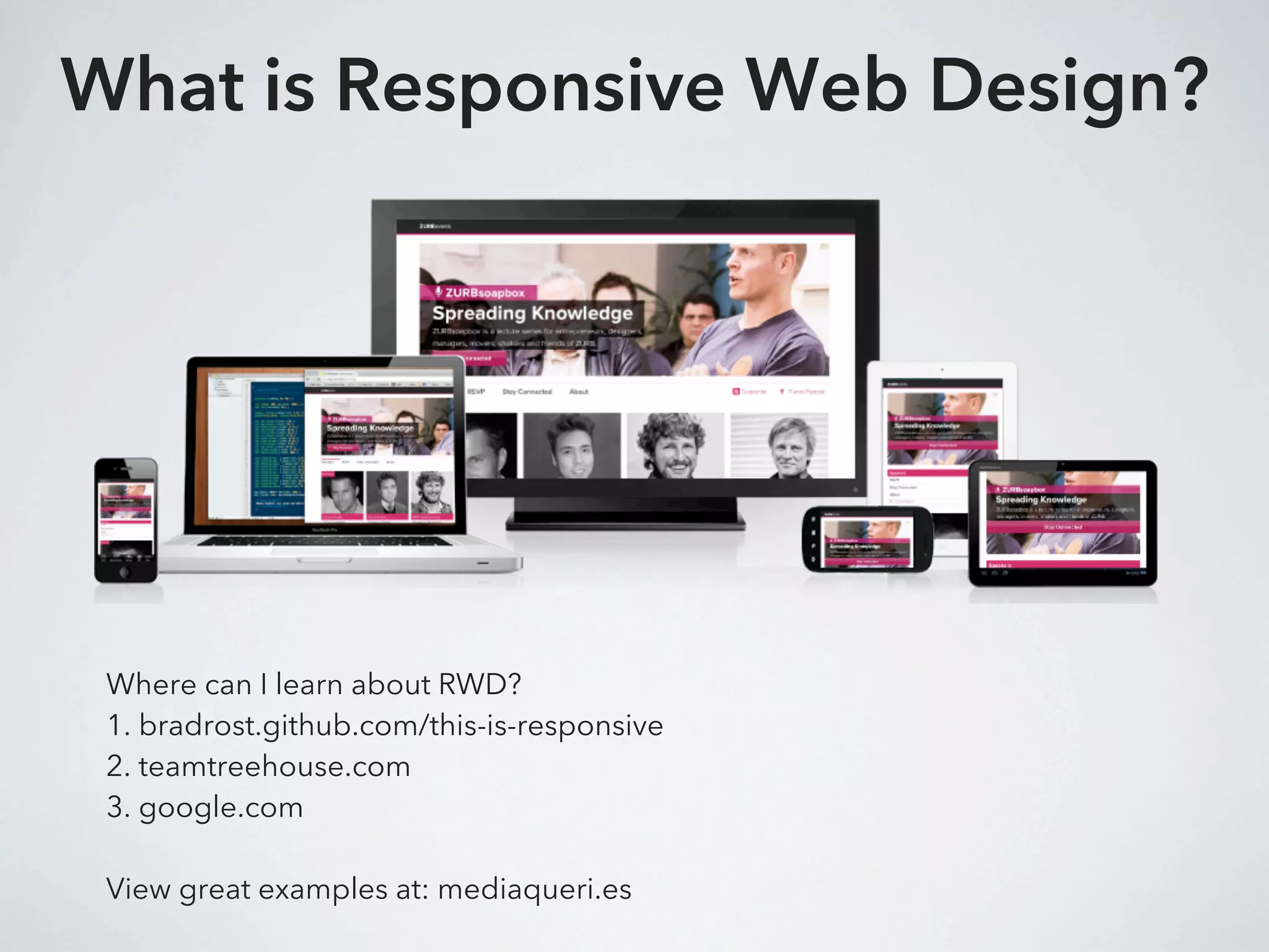 What is Responsive Web Design?




 Where can I learn about RWD?
 1. bradrost.github.com/this-is-responsive
 2. teamtreehouse.com
 3. google.com

 View great examples at: mediaqueri.es
 