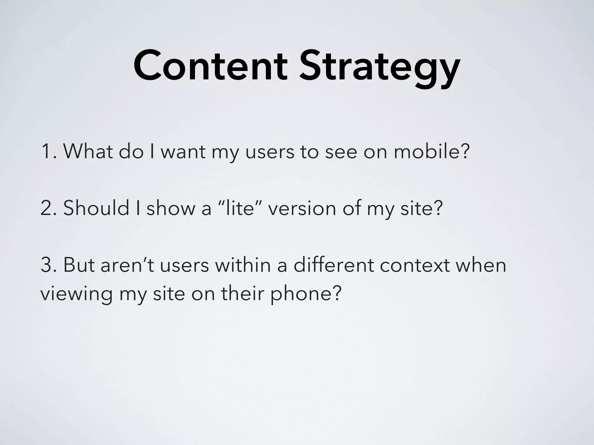 Content Strategy
1. What do I want my users to see on mobile?

2. Should I show a “lite” version of my site?

3. But aren’t users within a different context when
viewing my site on their phone?
 