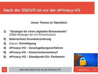 2
Unser Thema im Überblick:
1) ”Strategie für einen digitalen Binnenmarkt”
(DBM-Strategie der EU-Kommission)
2) Datenschutz-Grundverordnung
3) Exkurs: Einwilligung
4) ePrivacy-VO – Gesetzgebungsverfahren
5) ePrivacy-VO – Kommissionsentwurf
6) ePrivacy-VO – Standpunkt EU- Parlament
Nach der DSGVO ist vor der ePrivacy-VO
Nach der DSGVO ist vor der ePrivacy-VO WebJustiz.de
 
