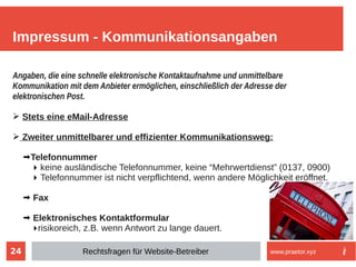 24
Angaben, die eine schnelle elektronische Kontaktaufnahme und unmittelbare
Kommunikation mit dem Anbieter ermöglichen, einschließlich der Adresse der
elektronischen Post.
➢ Stets eine eMail-Adresse
➢ Zweiter unmittelbarer und effizienter Kommunikationsweg:
➡Telefonnummer
▶ keine ausländische Telefonnummer, keine “Mehrwertdienst” (0137, 0900)
▶ Telefonnummer ist nicht verpflichtend, wenn andere Möglichkeit eröffnet.
➡ Fax
➡ Elektronisches Kontaktformular
▶risikoreich, z.B. wenn Antwort zu lange dauert.
Impressum - Kommunikationsangaben
Rechtsfragen für Website-Betreiber www.praetor.xyz
 