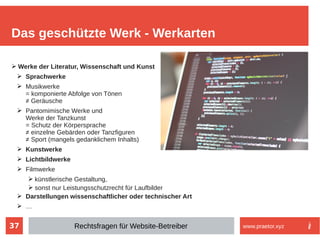 37
➢ Werke der Literatur, Wissenschaft und Kunst
➢ Sprachwerke
➢ Musikwerke
= komponierte Abfolge von Tönen
≠ Geräusche
➢ Pantomimische Werke und
Werke der Tanzkunst
= Schutz der Körpersprache
≠ einzelne Gebärden oder Tanzfiguren
≠ Sport (mangels gedanklichem Inhalts)
➢ Kunstwerke
➢ Lichtbildwerke
➢ Filmwerke
➢ künstlerische Gestaltung,
➢ sonst nur Leistungsschutzrecht für Laufbilder
➢ Darstellungen wissenschaftlicher oder technischer Art
➢ …
Das geschützte Werk - Werkarten
Rechtsfragen für Website-Betreiber www.praetor.xyz
 