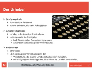 43
➢ Schöpferprinzip
➢ nur natürliche Personen
➢ nur der Schöpfer, nicht der Auftraggeber
➢ Arbeitsverhältnisse
➢ Urheber = der jeweilige Arbeitnehmer
➢ Nutzungsrecht für Arbeitgeber
➢ kraft Gesetzes bei Computerprogrammen
➢ ansonsten kraft vertraglicher Vereinbarung.
➢ Ghostwriter
➢ ist Urheber
➢ i.d.R. vertragliche Vereinbarung mit der
➢ Verpflichtung, die eigene Urheberschaft geheim zu halten,
➢ Berechtigung des Auftraggebers, sich selbst als Urheber darzustellen,
Der Urheber
Rechtsfragen für Website-Betreiber www.praetor.xyz
 