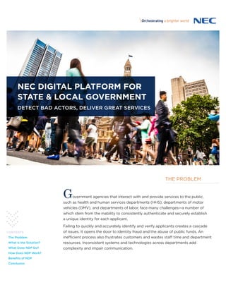 NEC DIGITAL PLATFORM FOR
STATE & LOCAL GOVERNMENT
DETECT BAD ACTORS, DELIVER GREAT SERVICES
Government agencies that interact with and provide services to the public,
such as health and human services departments (HHS), departments of motor
vehicles (DMV), and departments of labor, face many challenges—a number of
which stem from the inability to consistently authenticate and securely establish
a unique identity for each applicant.
Failing to quickly and accurately identify and verify applicants creates a cascade
of issues. It opens the door to identity fraud and the abuse of public funds. An
inefficient process also frustrates customers and wastes staff time and department
resources. Inconsistent systems and technologies across departments add
complexity and impair communication.
CONTENTS
The Problem
What is the Solution?
What Does NDP Do?
How Does NDP Work?
Benefits of NDP
Conclusion
THE PROBLEM
 