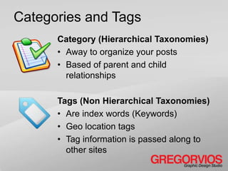 Categories and Tags
      Category (Hierarchical Taxonomies)
      • Away to organize your posts
      • Based of parent and child
        relationships

      Tags (Non Hierarchical Taxonomies)
      • Are index words (Keywords)
      • Geo location tags
      • Tag information is passed along to
        other sites
 