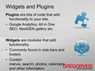 Widgets and Plugins
Plugins are bits of code that add
  functionality to your site.
• Google Analytics, All in One
  SEO, NextGEN gallery etc.


Widgets are modules that add
  functionality.
• Commonly found in side bars and
  footers
• Contain
  menus, search, photos, calendars
  and other information
 