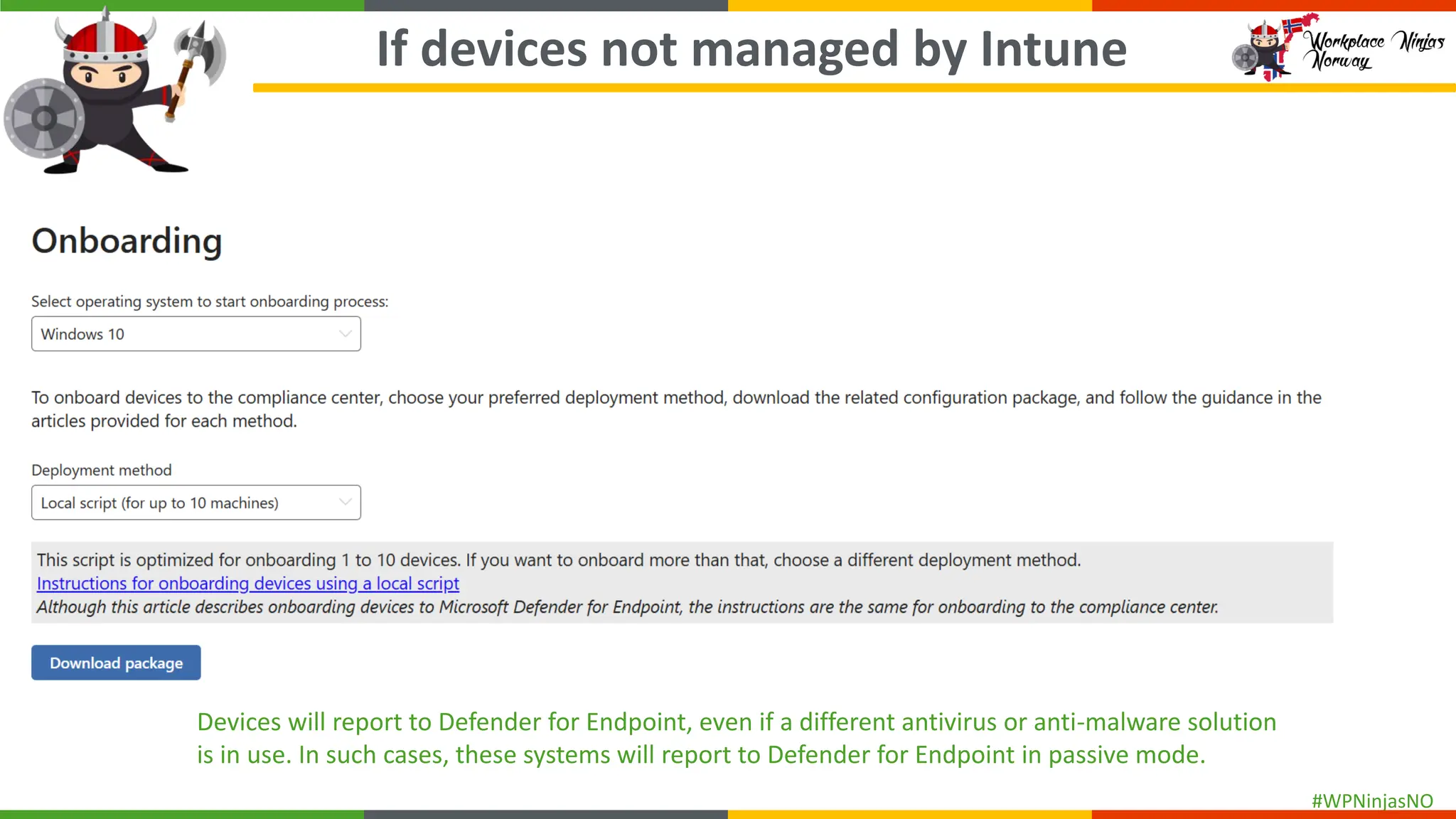 #WPNinjasNO
If devices not managed by Intune
Devices will report to Defender for Endpoint, even if a different antivirus or anti-malware solution
is in use. In such cases, these systems will report to Defender for Endpoint in passive mode.
 