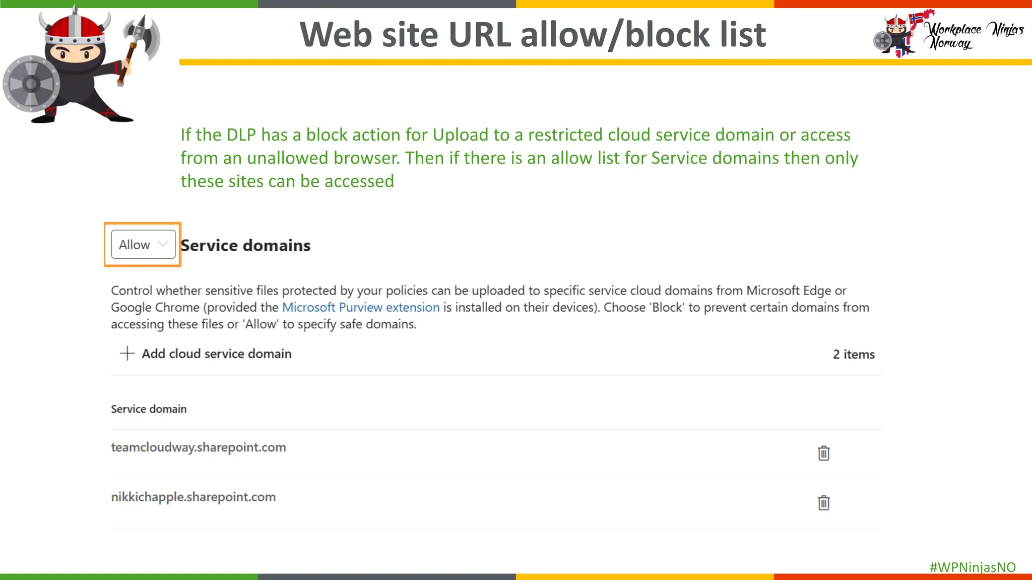 #WPNinjasNO
Web site URL allow/block list
If the DLP has a block action for Upload to a restricted cloud service domain or access
from an unallowed browser. Then if there is an allow list for Service domains then only
these sites can be accessed
 