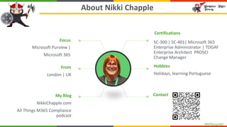 #WPNinjasNO
About Nikki Chapple
Focus
Microsoft Purview |
Microsoft 365
From
London | UK
My Blog
NikkiChapple.com
All Things M365 Compliance
podcast
Contact
Hobbies
Holidays, learning Portuguese
Certifications
SC-300 | SC-401| Microsoft 365
Enterprise Administrator | TOGAF
Enterprise Architect PROSCI
Change Manager
 