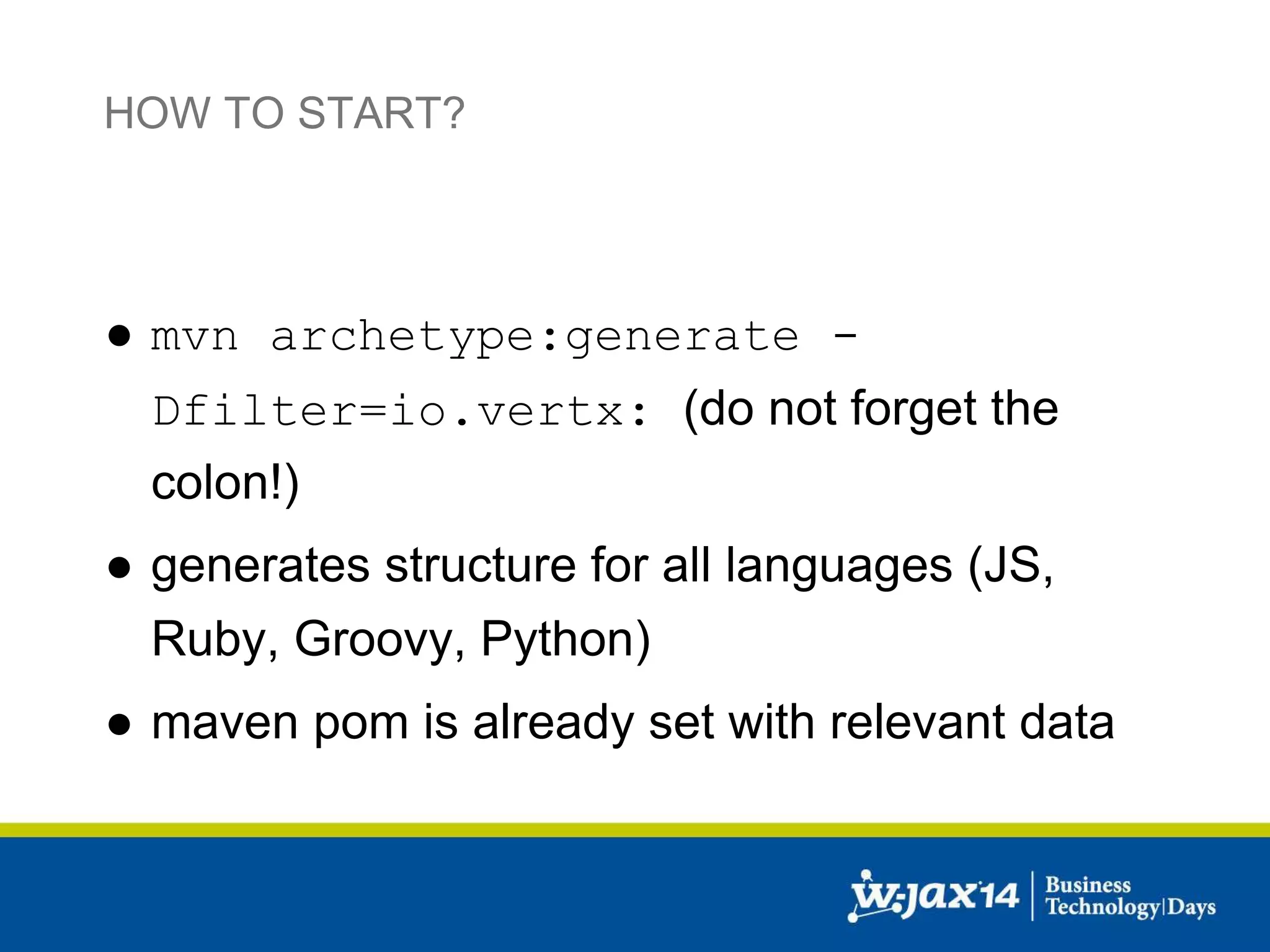 HOW TO START? 
● mvn archetype:generate - 
Dfilter=io.vertx: (do not forget the 
colon!) 
● generates structure for all languages (JS, 
Ruby, Groovy, Python) 
● maven pom is already set with relevant data 
 