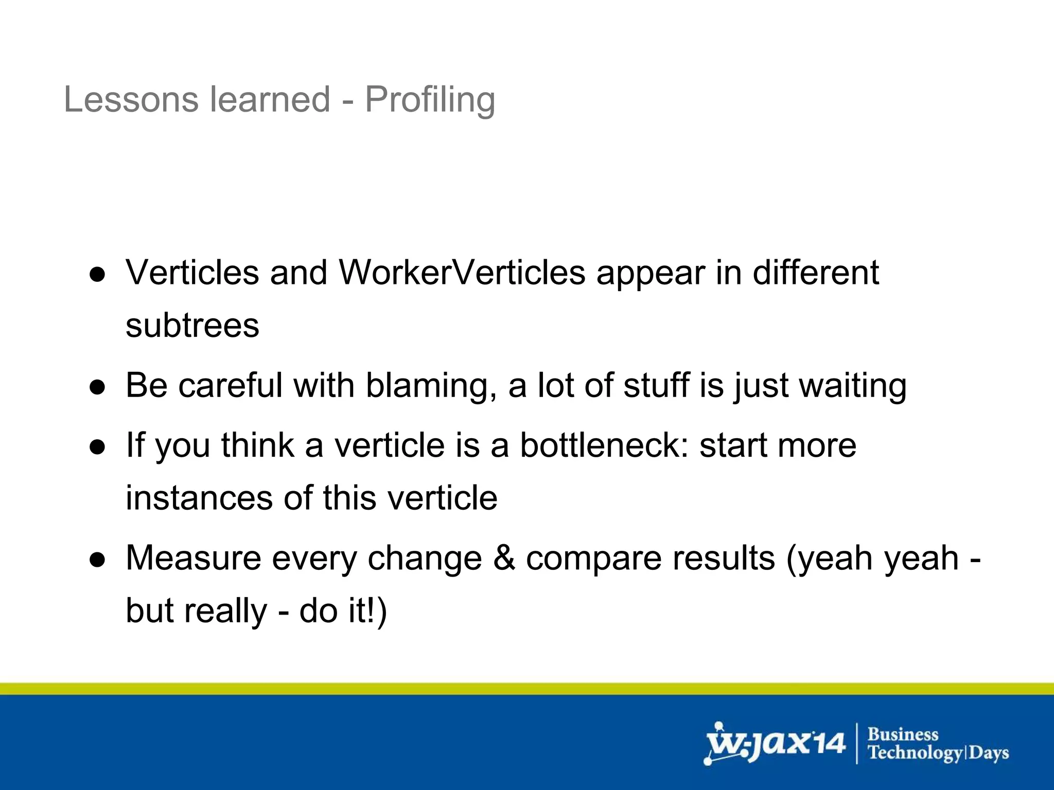 Lessons learned - Profiling 
● Verticles and WorkerVerticles appear in different 
subtrees 
● Be careful with blaming, a lot of stuff is just waiting 
● If you think a verticle is a bottleneck: start more 
instances of this verticle 
● Measure every change & compare results (yeah yeah - 
but really - do it!) 
 