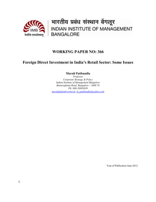 WORKING PAPER NO: 366

    Foreign Direct Investment in India’s Retail Sector: Some Issues

                                Murali Patibandla
                                        Professor
                              Corporate Strategy & Policy
                       Indian Institute of Management Bangalore
                        Bannerghatta Road, Bangalore – 5600 76
                                    Ph: 080-26993039
                    muralip@iimb.ernet.in, m_patibandla@yahoo.com




                                                                    Year of Publication June 2012




1
 