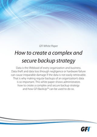 GFI White Paper

   How to create a complex and
     secure backup strategy
    Data is the lifeblood of every organization and business.
Data theft and data loss through negligence or hardware failure
can cause irreparable damage if the data is not easily retrievable.
  That is why making regular backups of an organization’s data
     is so important. This white paper shows administrators
      how to create a complex and secure backup strategy
           and how GFI BackUp™ can be used to do so.
 