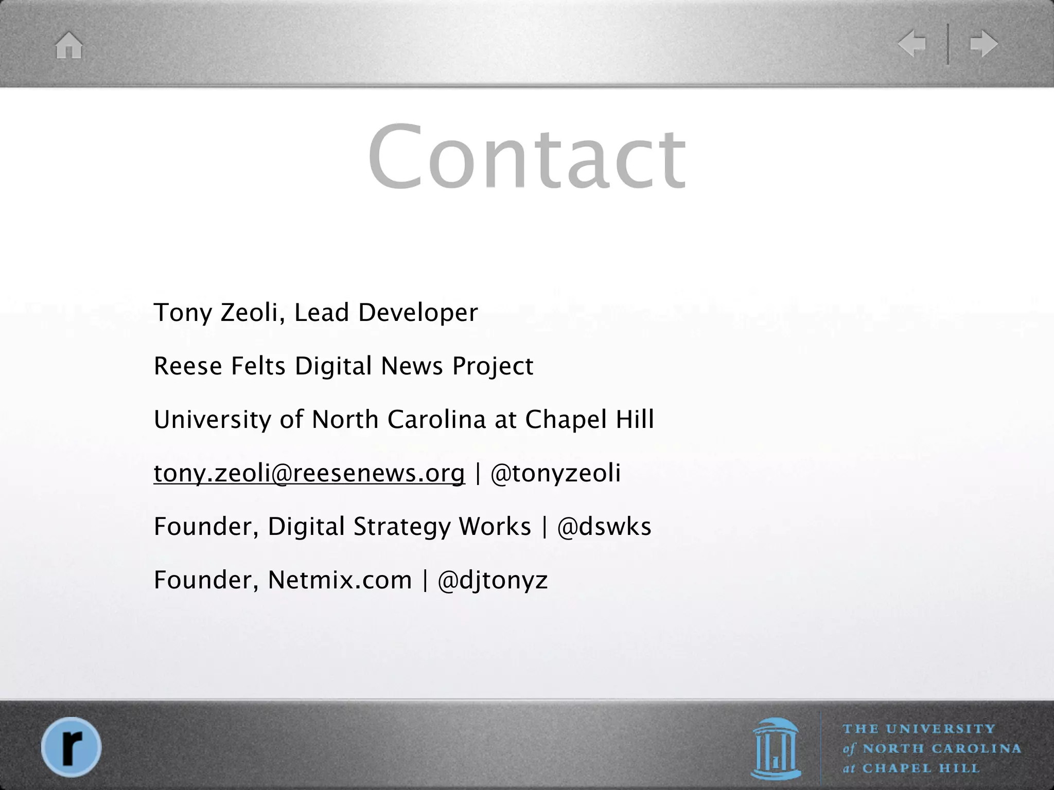 Contact
Tony Zeoli, Lead Developer

Reese Felts Digital News Project

University of North Carolina at Chapel Hill

tony.zeoli@reesenews.org | @tonyzeoli

Founder, Digital Strategy Works | @dswks

Founder, Netmix.com | @djtonyz
 