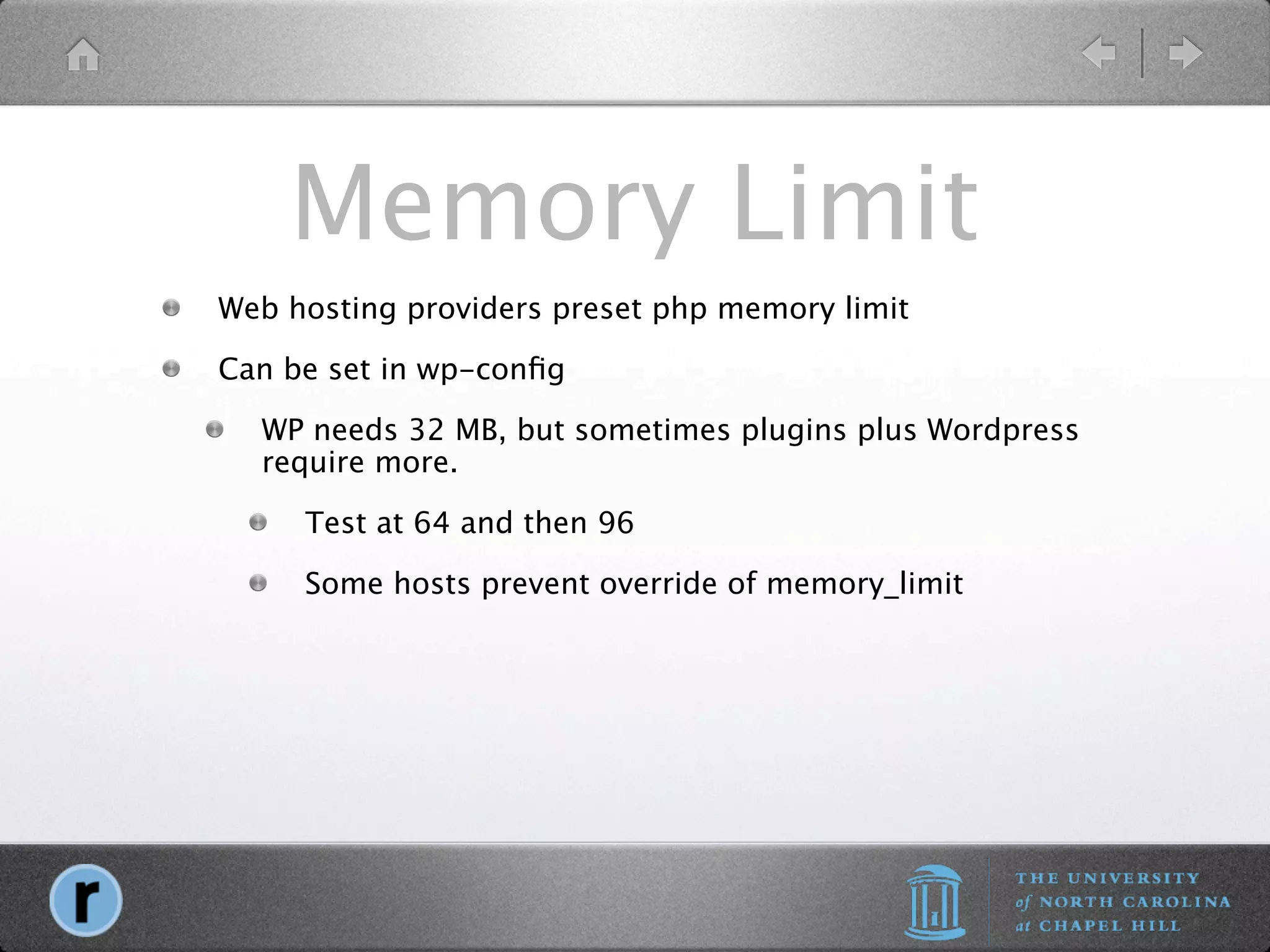 Memory Limit
Web hosting providers preset php memory limit

Can be set in wp-conﬁg

  WP needs 32 MB, but sometimes plugins plus Wordpress
  require more.

     Test at 64 and then 96

     Some hosts prevent override of memory_limit
 
