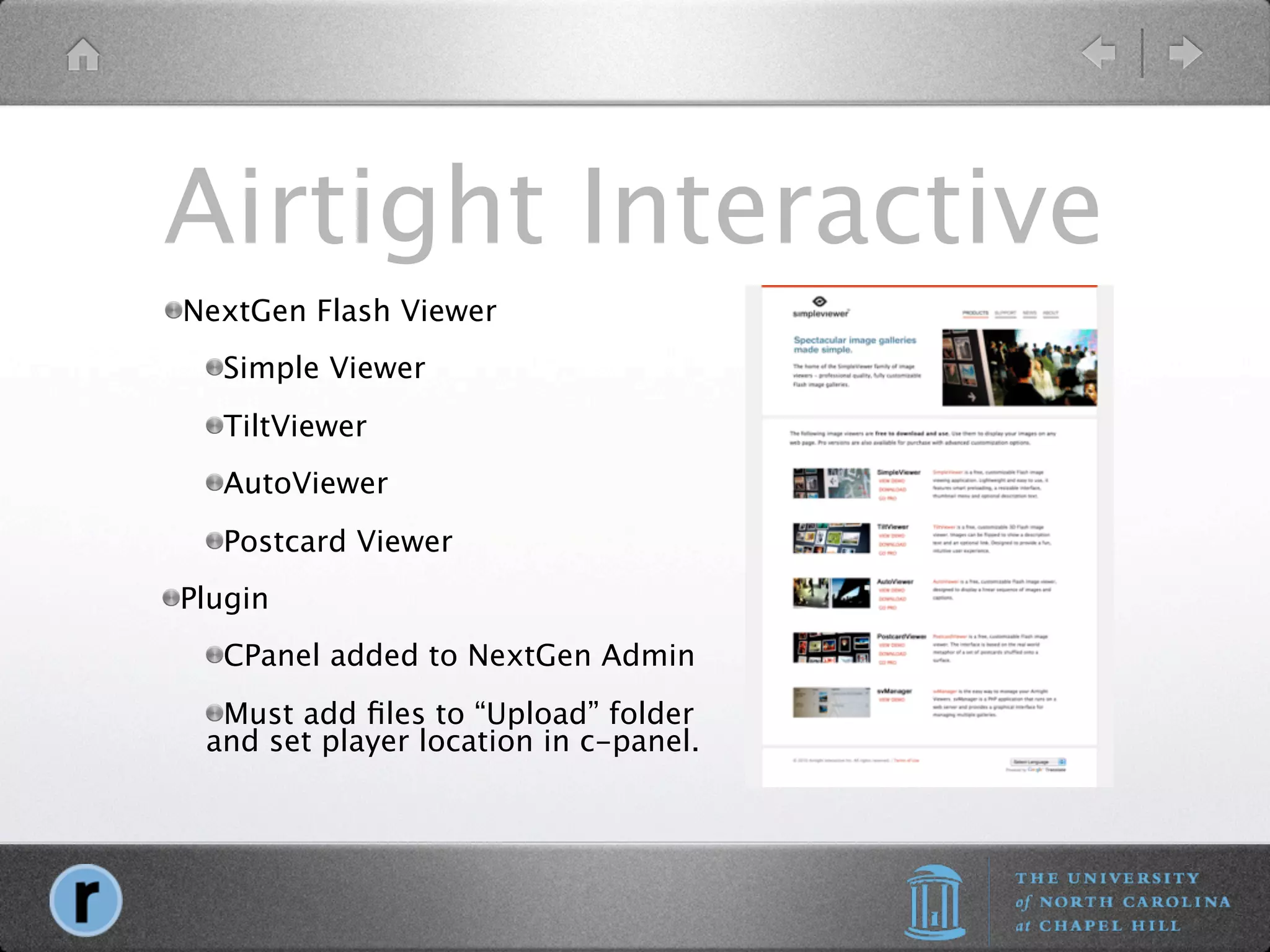 Airtight Interactive
NextGen Flash Viewer
  Simple Viewer
  TiltViewer
  AutoViewer
  Postcard Viewer
Plugin
  CPanel added to NextGen Admin
  Must add ﬁles to “Upload” folder
 and set player location in c-panel.
 