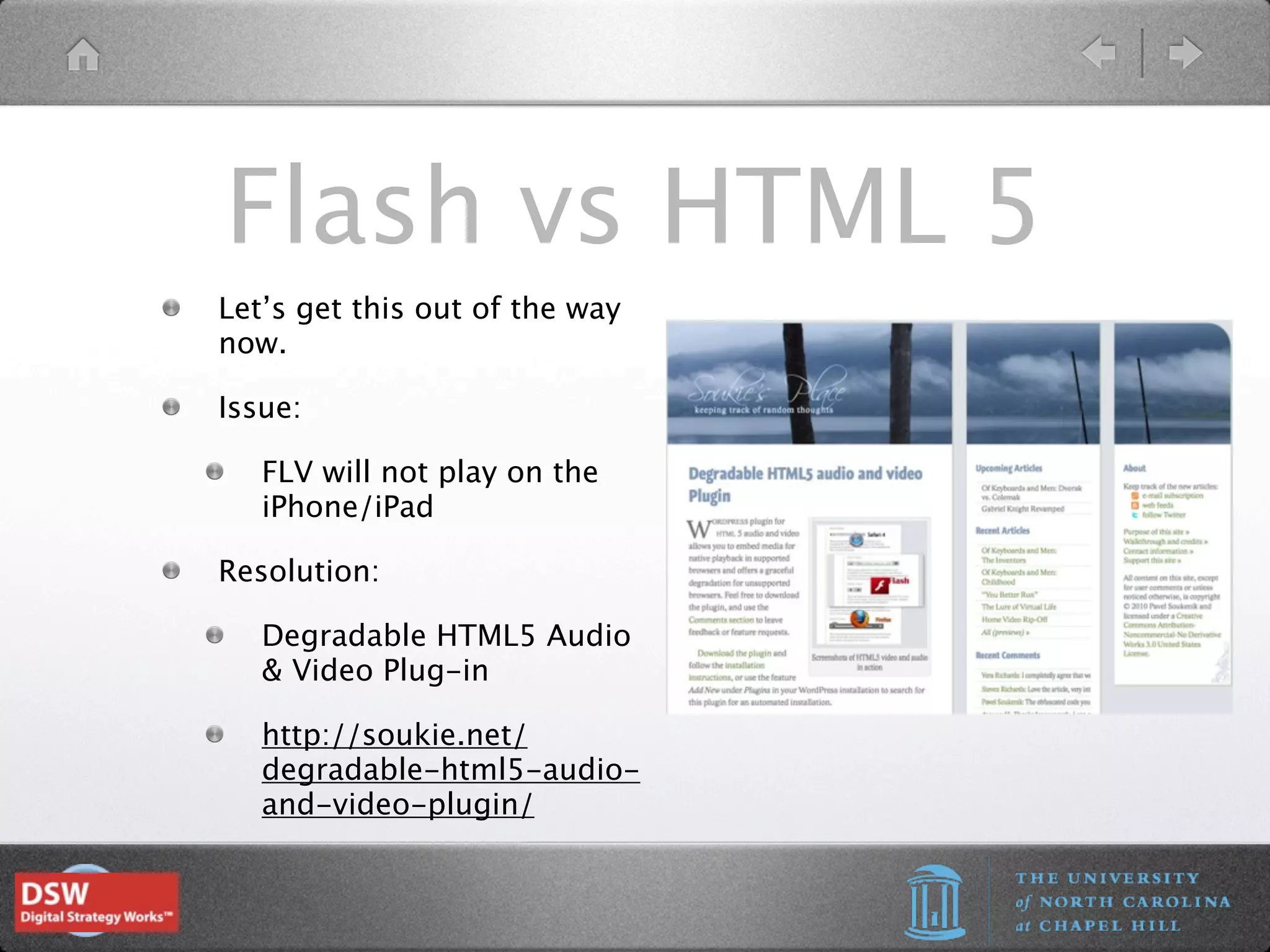 Flash vs HTML 5
Let’s get this out of the way
now.

Issue:

   FLV will not play on the
   iPhone/iPad

Resolution:

   Degradable HTML5 Audio
   & Video Plug-in

   http://soukie.net/
   degradable-html5-audio-
   and-video-plugin/
 