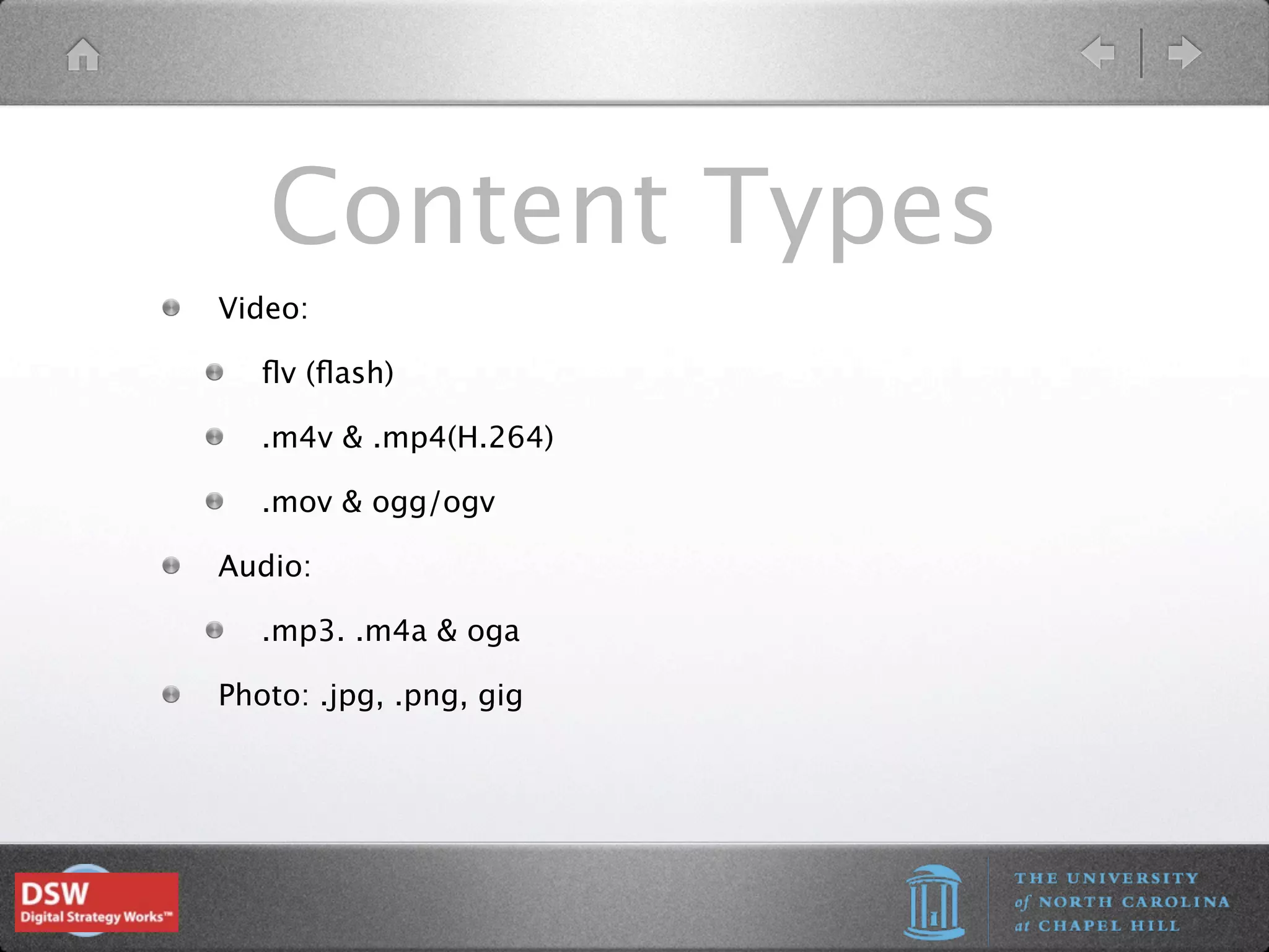 Content Types
Video:

   ﬂv (ﬂash)

   .m4v & .mp4(H.264)

   .mov & ogg/ogv

Audio:

   .mp3. .m4a & oga

Photo: .jpg, .png, gig
 