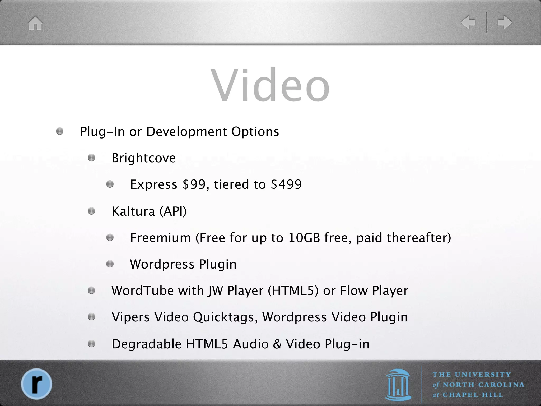Video
Plug-In or Development Options

    Brightcove

       Express $99, tiered to $499

    Kaltura (API)

       Freemium (Free for up to 10GB free, paid thereafter)

       Wordpress Plugin

    WordTube with JW Player (HTML5) or Flow Player

    Vipers Video Quicktags, Wordpress Video Plugin

    Degradable HTML5 Audio & Video Plug-in
 