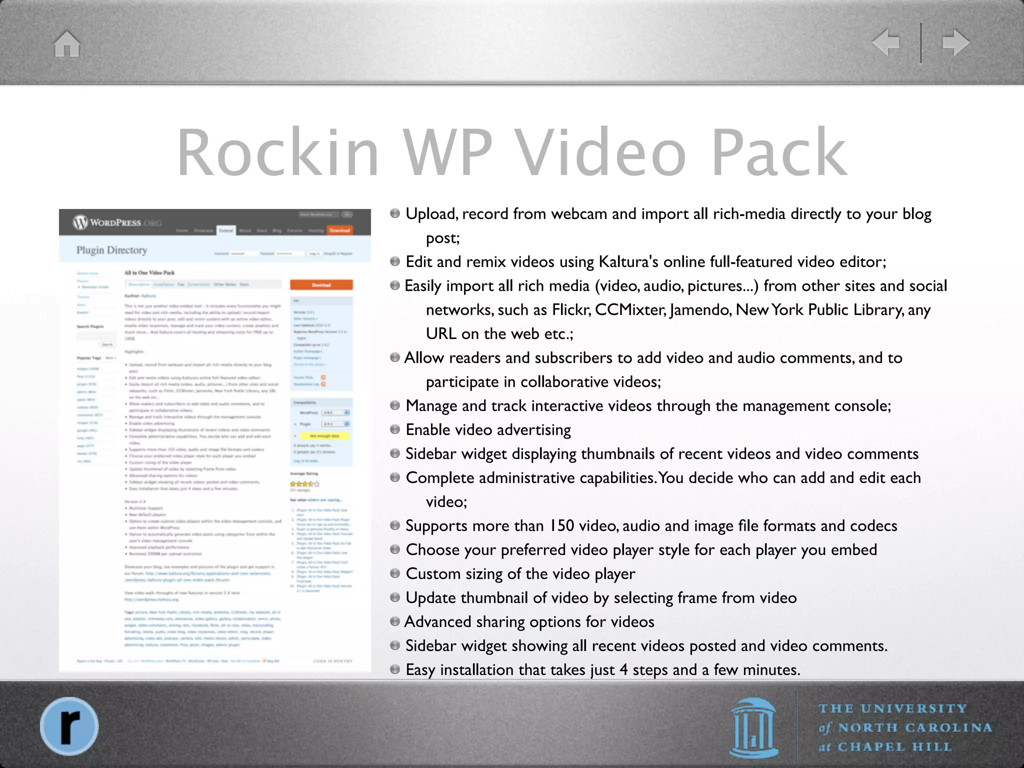 Rockin WP Video Pack
      
 Upload, record from webcam and import all rich-media directly to your blog
           post;
      
 Edit and remix videos using Kaltura's online full-featured video editor;
       Easily import all rich media (video, audio, pictures...) from other sites and social
           networks, such as Flickr, CCMixter, Jamendo, New York Public Library, any
           URL on the web etc.;
      
Allow readers and subscribers to add video and audio comments, and to
           participate in collaborative videos;
      
 Manage and track interactive videos through the management console;
      
 Enable video advertising
      
 Sidebar widget displaying thumbnails of recent videos and video comments
      
 Complete administrative capabilities.You decide who can add and edit each
           video;
      
 Supports more than 150 video, audio and image ﬁle formats and codecs
      
 Choose your preferred video player style for each player you embed
      
 Custom sizing of the video player
      
 Update thumbnail of video by selecting frame from video
      
Advanced sharing options for videos
      
 Sidebar widget showing all recent videos posted and video comments.
      
 Easy installation that takes just 4 steps and a few minutes.
 