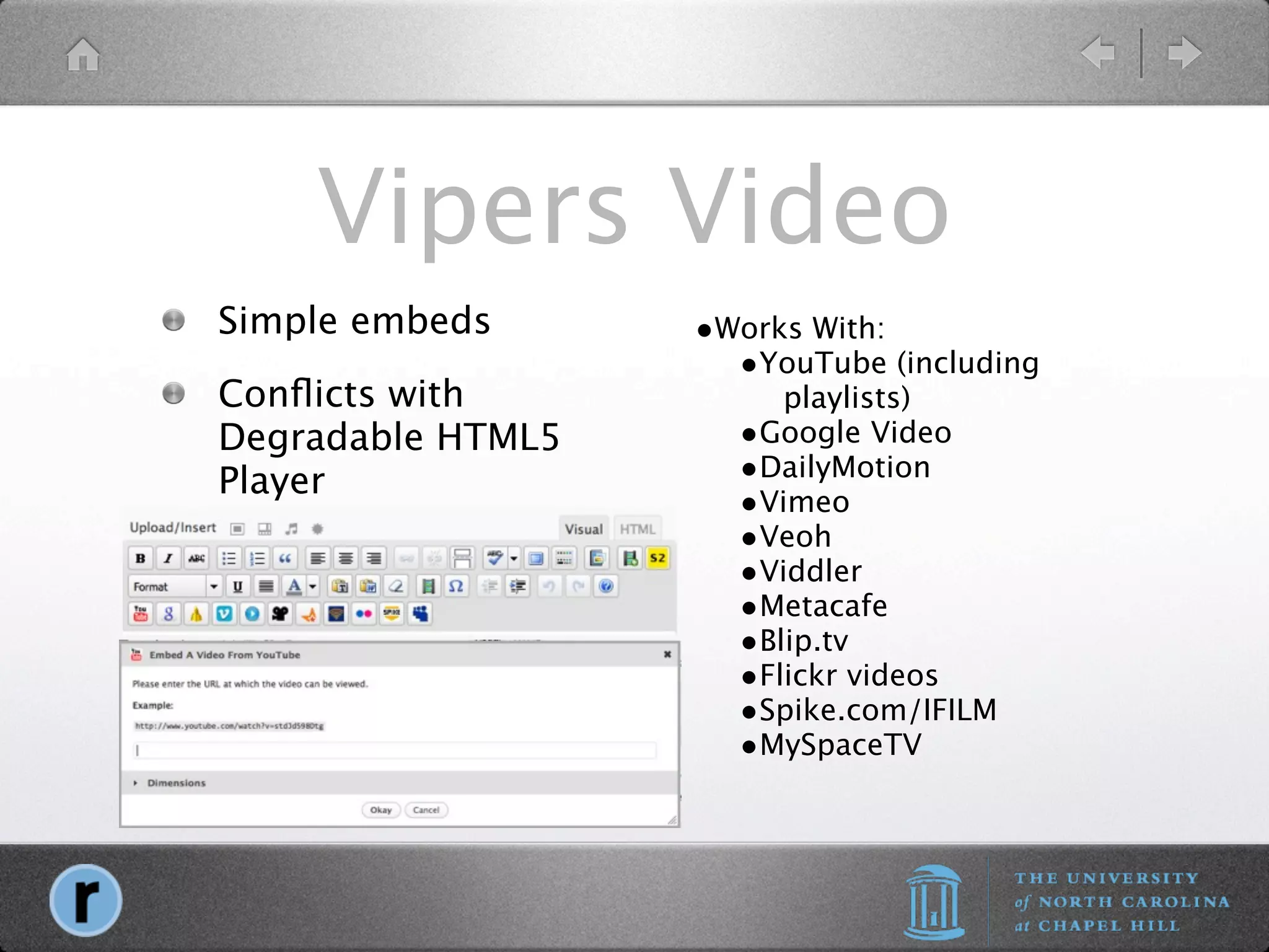Vipers Video
Simple embeds      •Works With:
                     •YouTube (including
Conﬂicts with           playlists)
Degradable HTML5     •Google Video
Player               •DailyMotion
                     •Vimeo
                     •Veoh
                     •Viddler
                     •Metacafe
                     •Blip.tv
                     •Flickr videos
                     •Spike.com/IFILM
                     •MySpaceTV
 