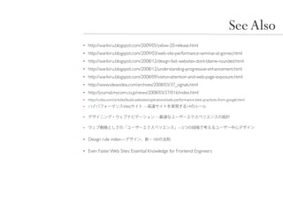 See Also
• http://warikiru.blogspot.com/2009/05/yslow-20-release.html
• http://warikiru.blogspot.com/2009/03/web-site-performance-seminar-at-gomez.html
• http://warikiru.blogspot.com/2008/12/design-fast-websites-dont-blame-rounded.html
• http://warikiru.blogspot.com/2008/12/understanding-progressive-enhancement.html
• http://warikiru.blogspot.com/2008/09/visitor-attention-and-web-page-exposure.html
• http://www.ideaxidea.com/archives/2008/03/37_signals.html
• http://journal.mycom.co.jp/news/2008/03/27/016/index.html
• http://coliss.com/articles/build-websites/operations/web-performance-best-practices-from-google.html
•                        Web          —                          14

•                                            —

•                                                           —5


• Design rule index—                        100


• Even Faster Web Sites: Essential Knowledge for Frontend Engineers
 