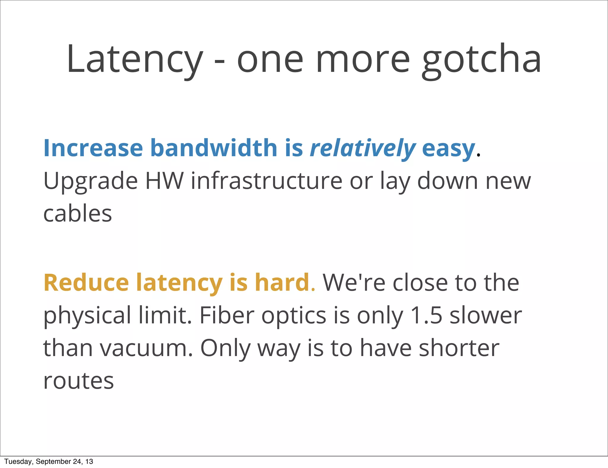 Latency - one more gotcha
Increase bandwidth is relatively easy.
Upgrade HW infrastructure or lay down new
cables
Reduce latency is hard. We're close to the
physical limit. Fiber optics is only 1.5 slower
than vacuum. Only way is to have shorter
routes
Tuesday, September 24, 13
 