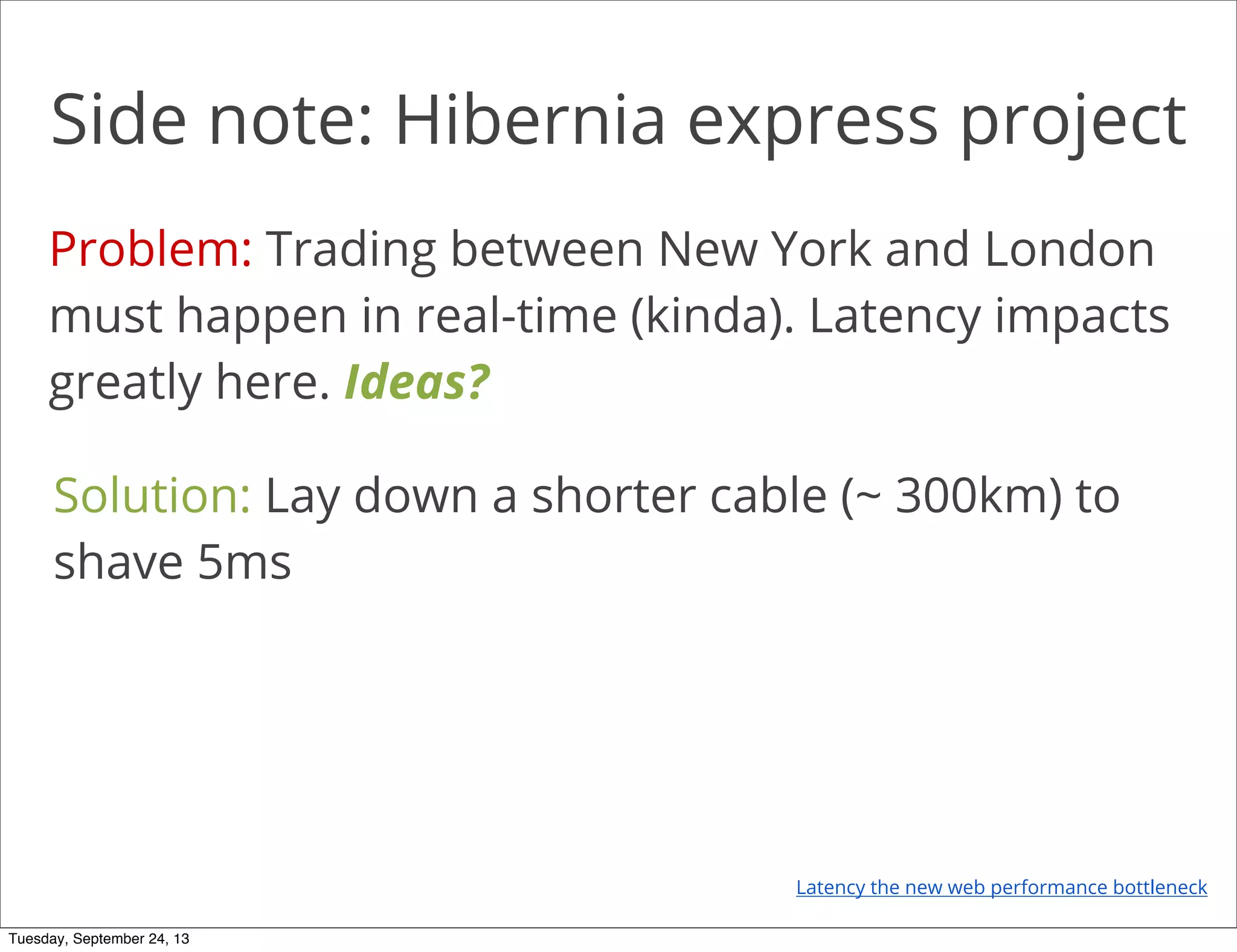 Side note: Hibernia express project
Problem: Trading between New York and London
must happen in real-time (kinda). Latency impacts
greatly here. Ideas?
Solution: Lay down a shorter cable (~ 300km) to
shave 5ms
Latency the new web performance bottleneck
Tuesday, September 24, 13
 