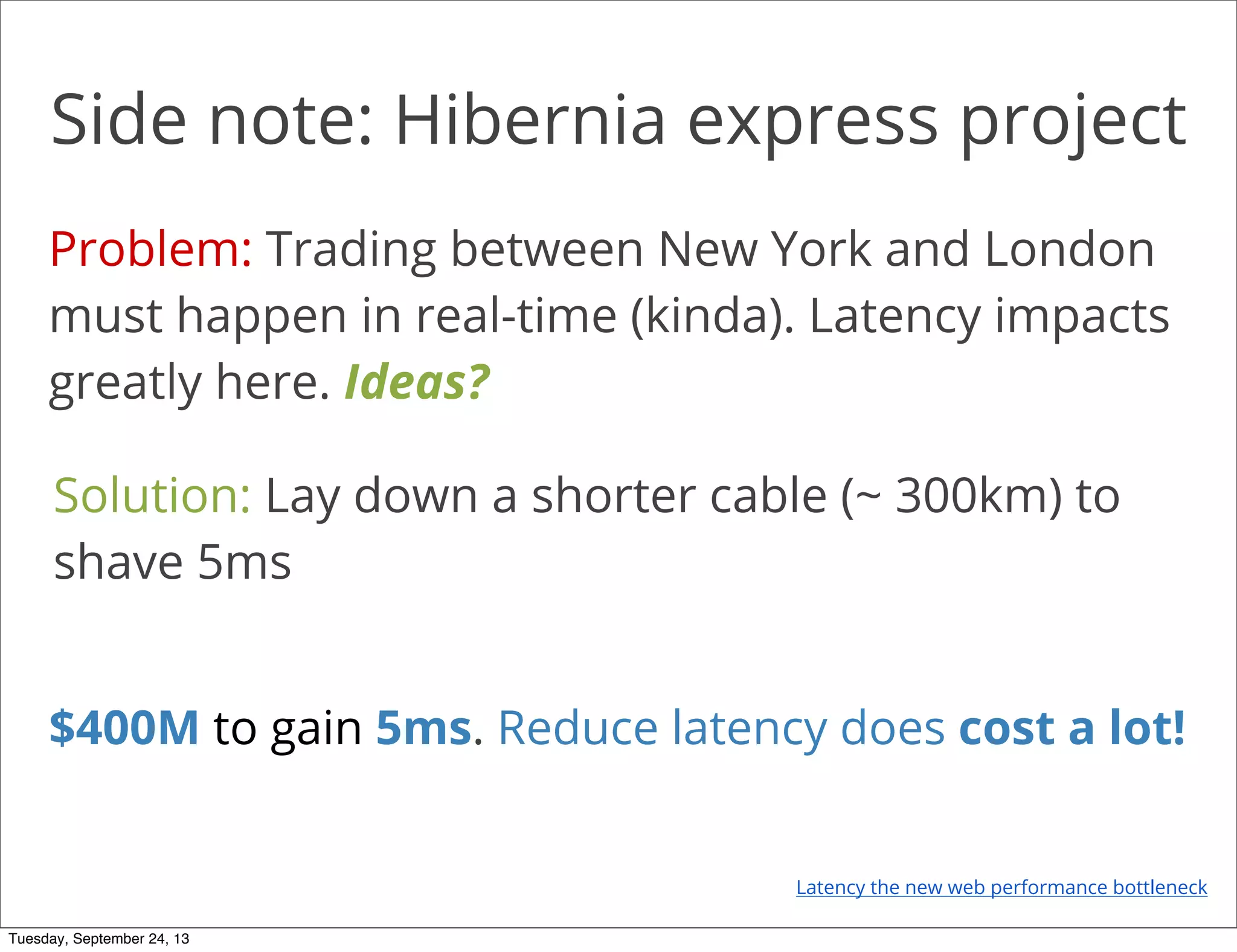 Side note: Hibernia express project
Problem: Trading between New York and London
must happen in real-time (kinda). Latency impacts
greatly here. Ideas?
Solution: Lay down a shorter cable (~ 300km) to
shave 5ms
$400M to gain 5ms. Reduce latency does cost a lot!
Latency the new web performance bottleneck
Tuesday, September 24, 13
 