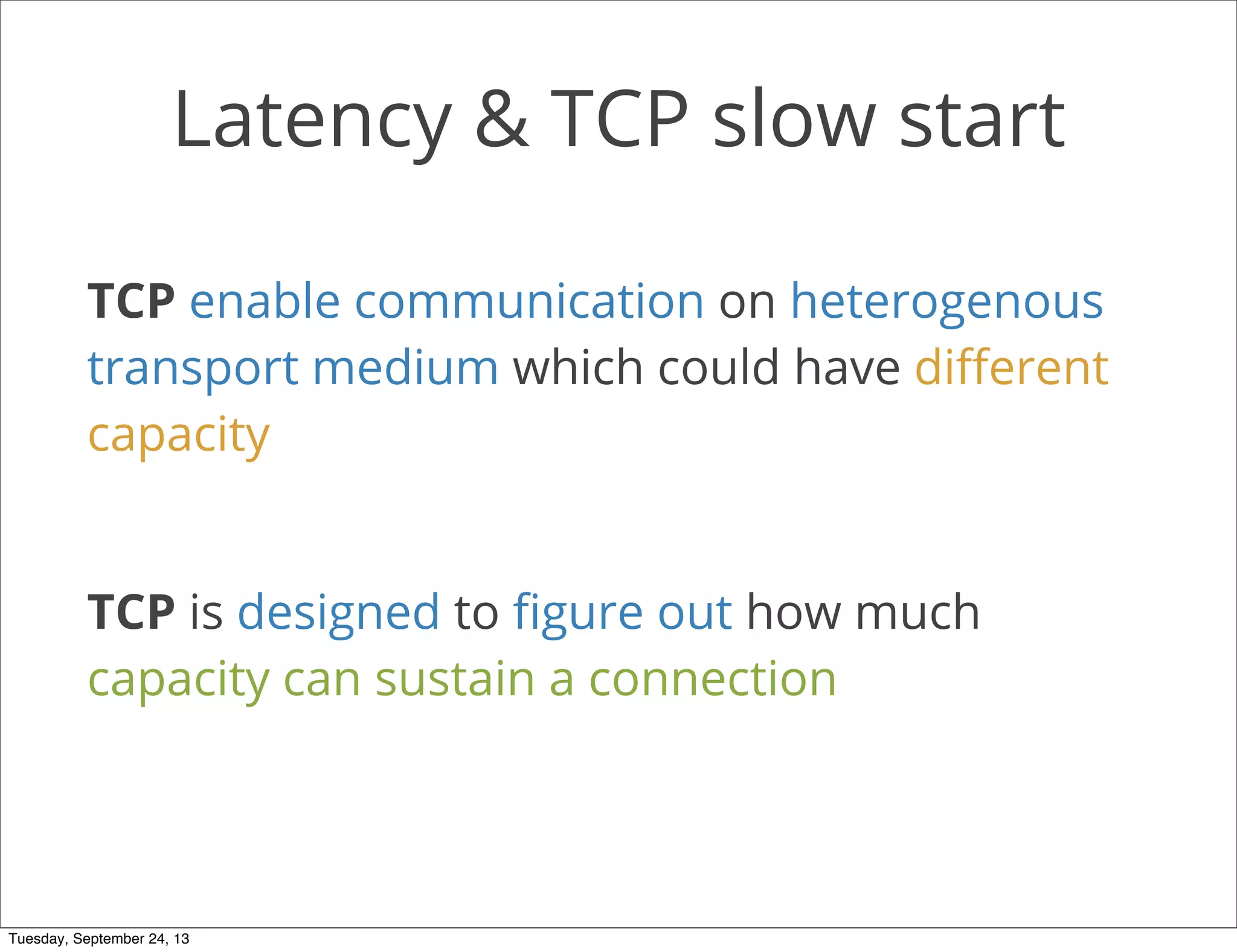 Latency & TCP slow start
TCP enable communication on heterogenous
transport medium which could have diﬀerent
capacity
TCP is designed to ﬁgure out how much
capacity can sustain a connection
Tuesday, September 24, 13
 